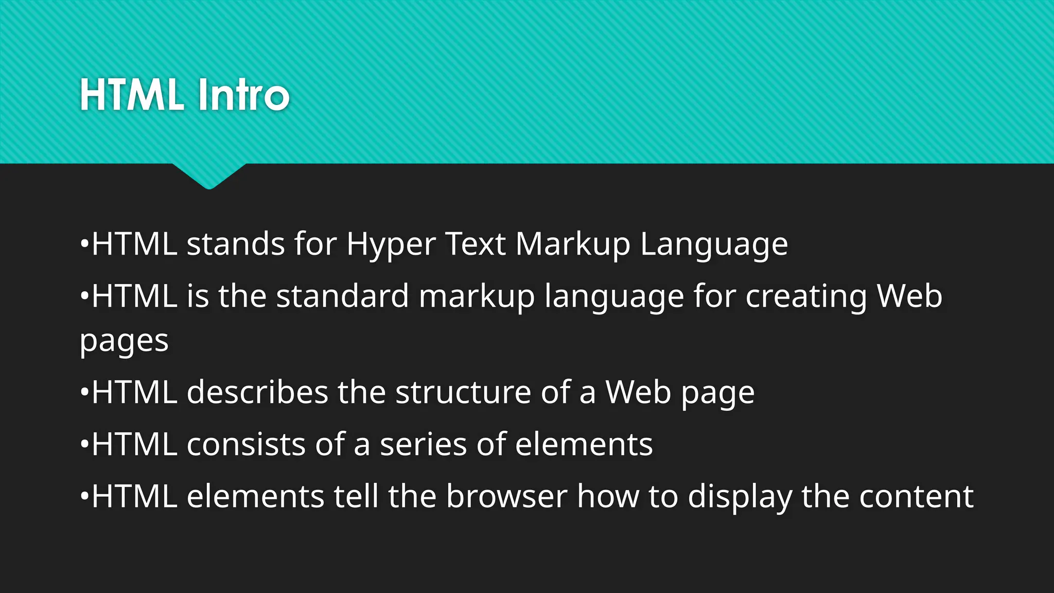 HTML Intro
•HTML stands for Hyper Text Markup Language
•HTML is the standard markup language for creating Web
pages
•HTML describes the structure of a Web page
•HTML consists of a series of elements
•HTML elements tell the browser how to display the content
 