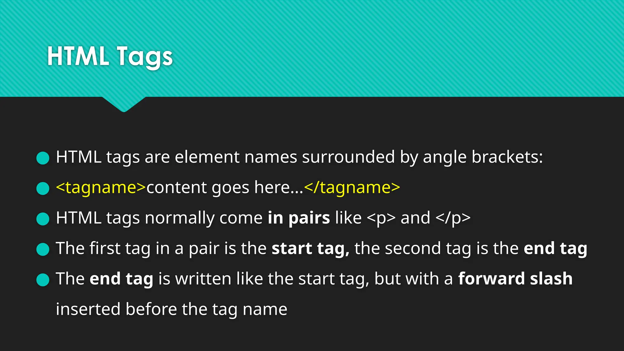 HTML Tags
● HTML tags are element names surrounded by angle brackets:
● <tagname>content goes here...</tagname>
● HTML tags normally come in pairs like <p> and </p>
● The first tag in a pair is the start tag, the second tag is the end tag
● The end tag is written like the start tag, but with a forward slash
inserted before the tag name
 