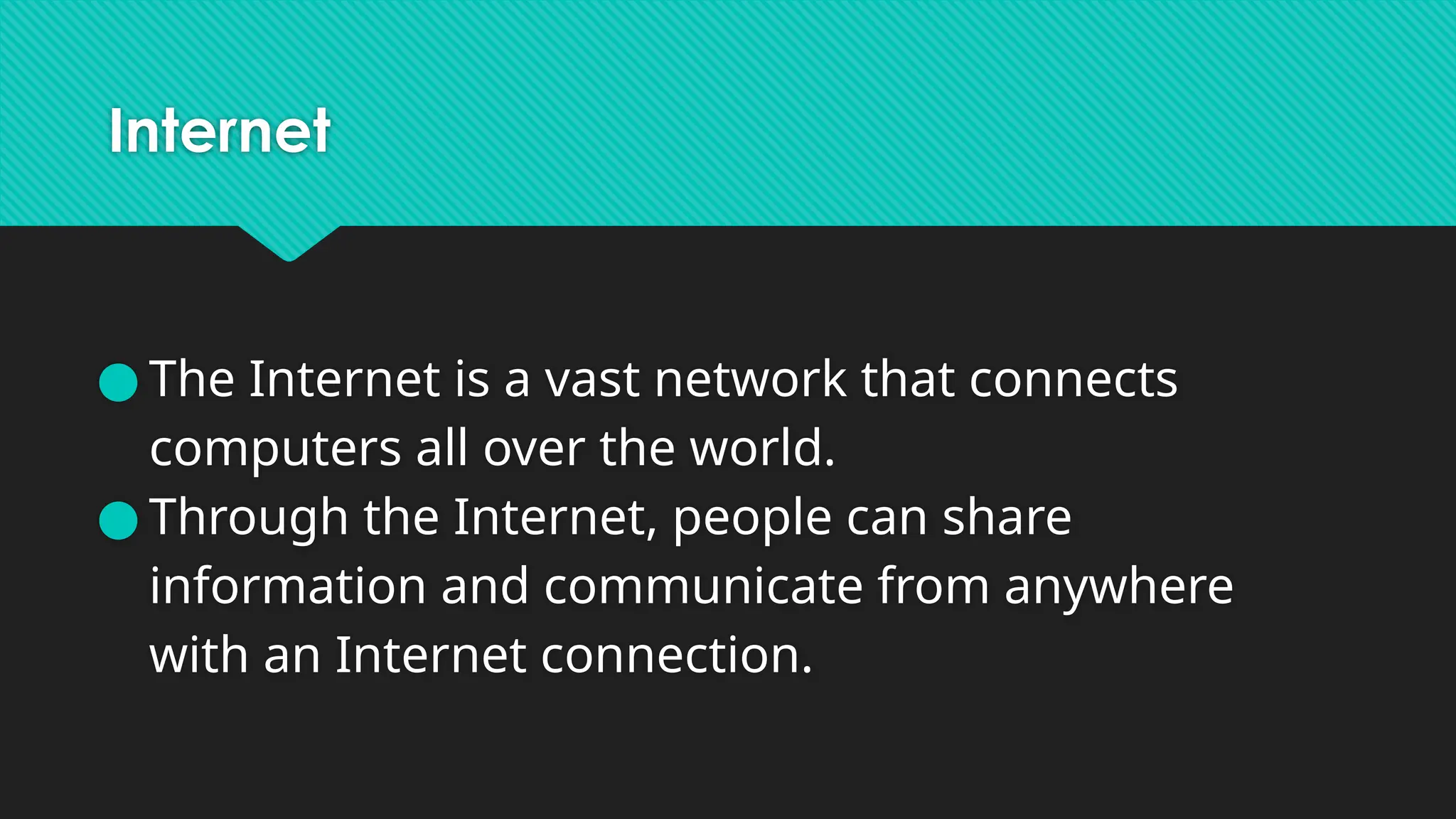 Internet
● The Internet is a vast network that connects
computers all over the world.
● Through the Internet, people can share
information and communicate from anywhere
with an Internet connection.
 