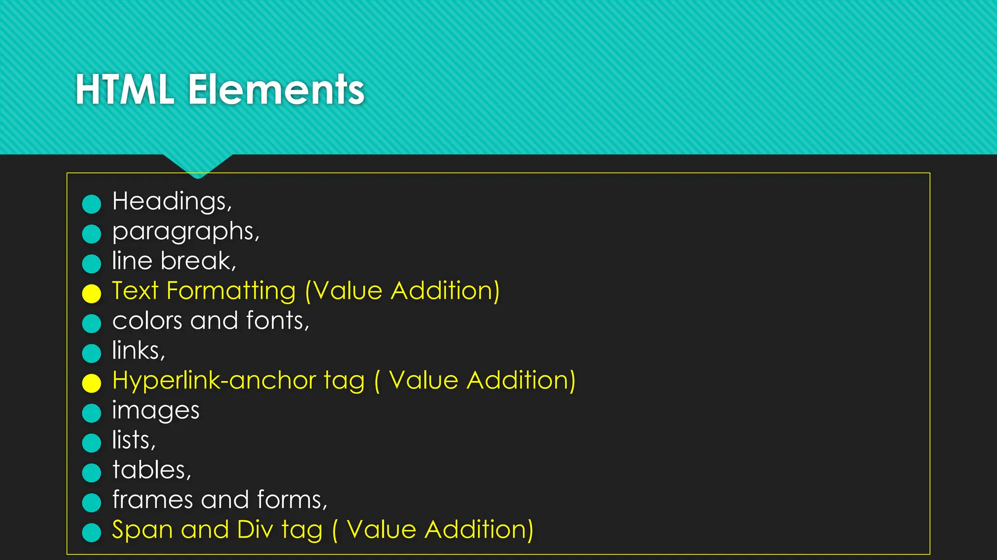 HTML Elements
● Headings,
● paragraphs,
● line break,
● Text Formatting (Value Addition)
● colors and fonts,
● links,
● Hyperlink-anchor tag ( Value Addition)
● images
● lists,
● tables,
● frames and forms,
● Span and Div tag ( Value Addition)
 