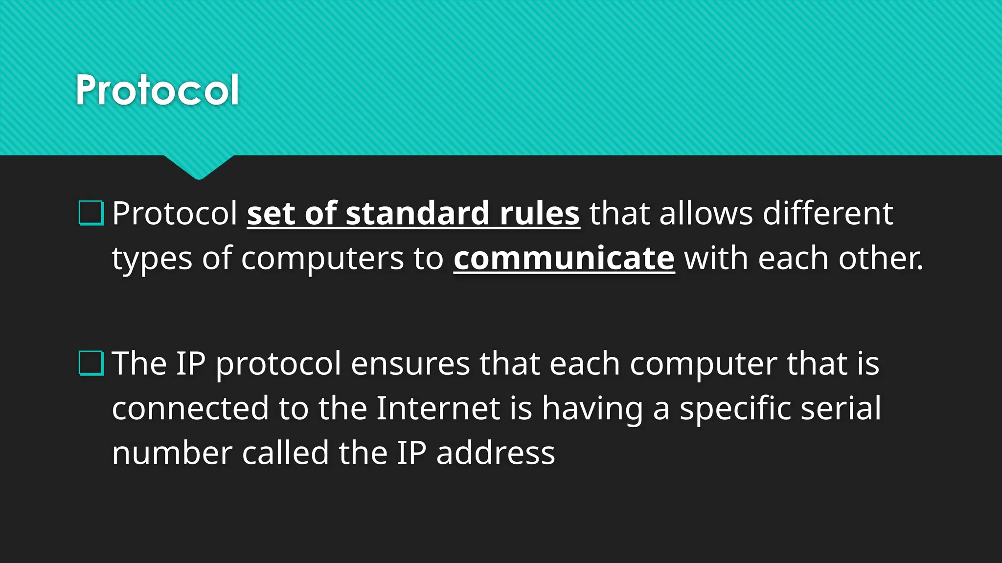 Protocol
❏ Protocol set of standard rules that allows different
types of computers to communicate with each other.
❏ The IP protocol ensures that each computer that is
connected to the Internet is having a specific serial
number called the IP address
 
