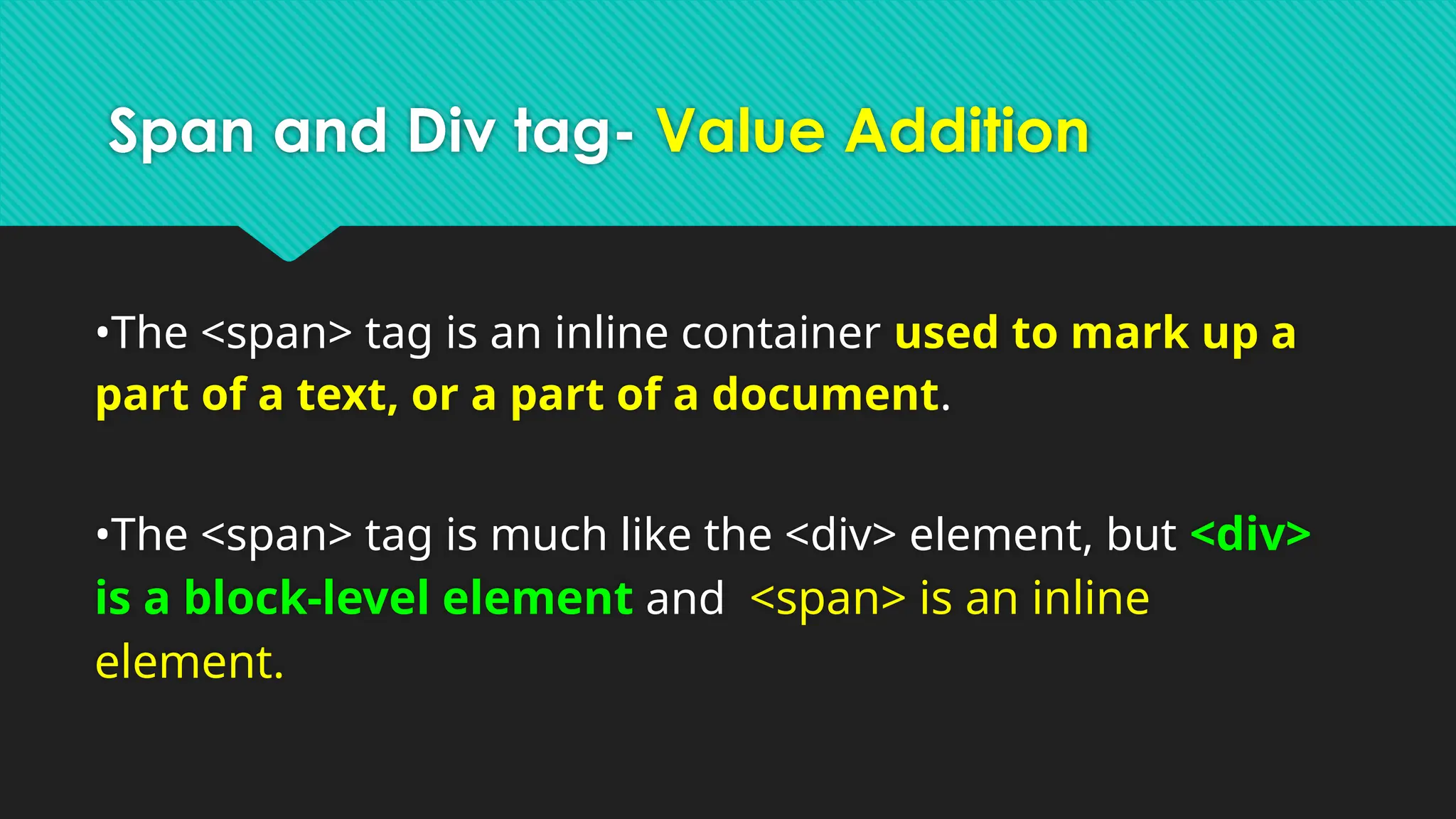 Span and Div tag- Value Addition
•The <span> tag is an inline container used to mark up a
part of a text, or a part of a document.
•The <span> tag is much like the <div> element, but <div>
is a block-level element and <span> is an inline
element.
 