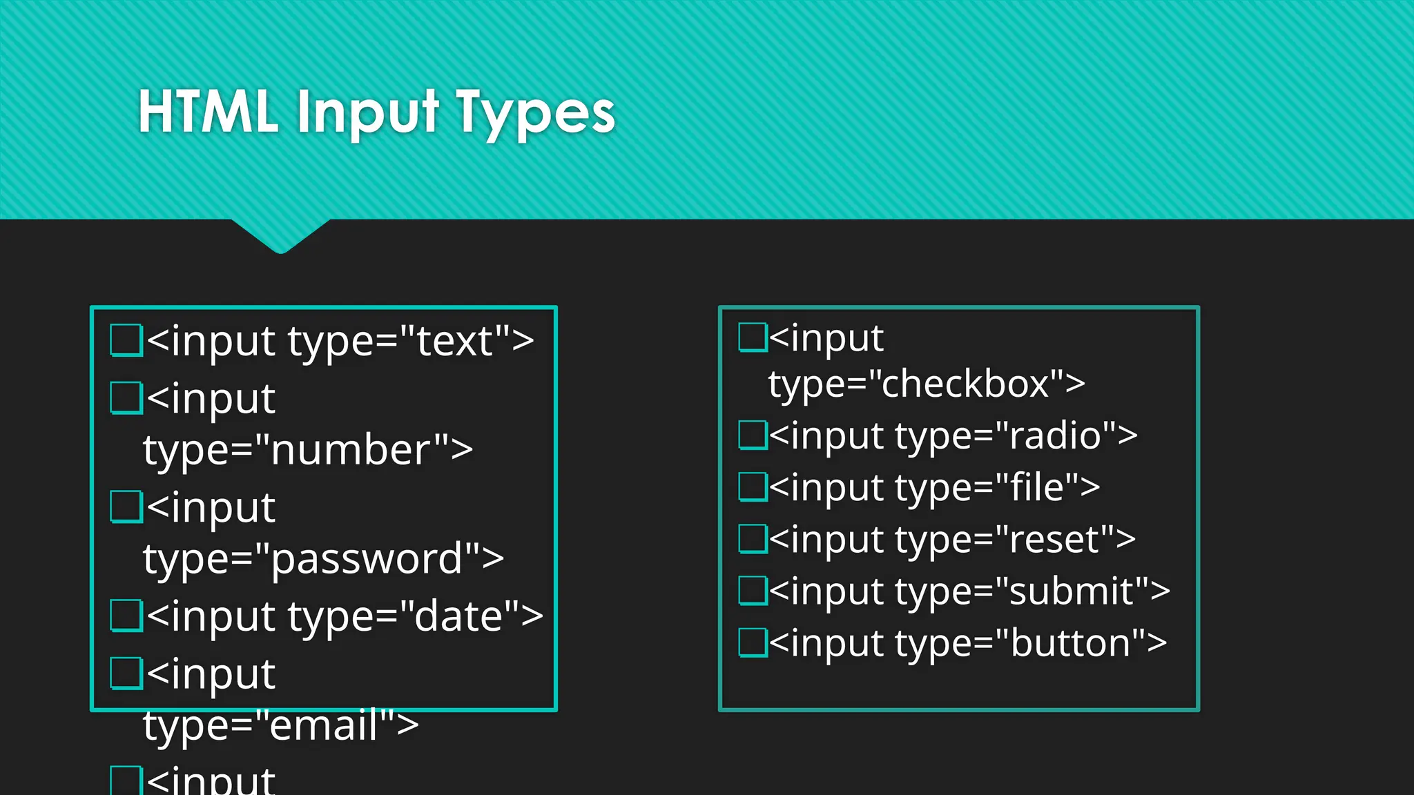 HTML Input Types
❏<input type="text">
❏<input
type="number">
❏<input
type="password">
❏<input type="date">
❏<input
type="email">
❏<input
type="checkbox">
❏<input type="radio">
❏<input type="file">
❏<input type="reset">
❏<input type="submit">
❏<input type="button">
 