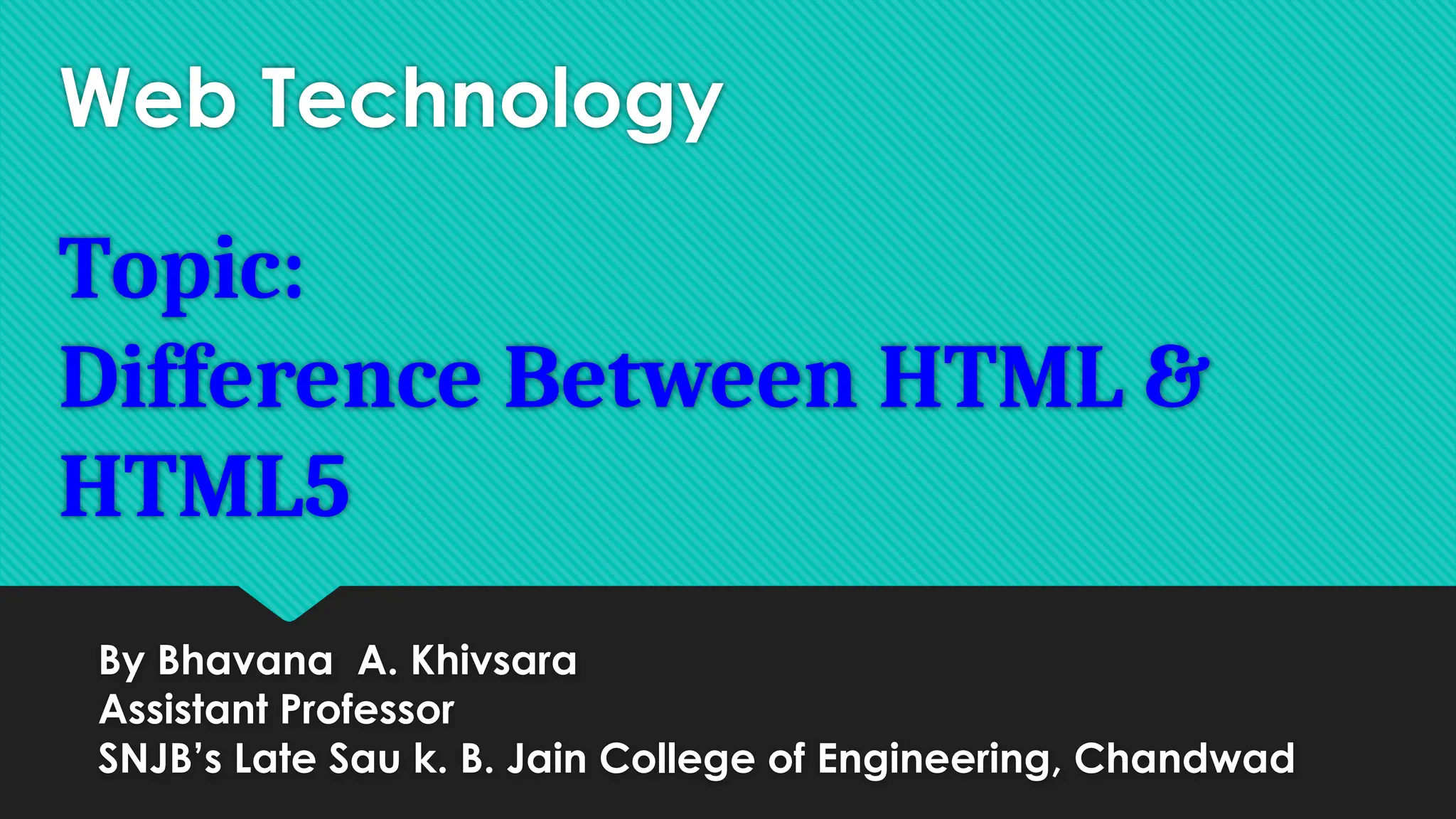 Web Technology
Topic:
Difference Between HTML &
HTML5
By Bhavana A. Khivsara
Assistant Professor
SNJB’s Late Sau k. B. Jain College of Engineering, Chandwad
 