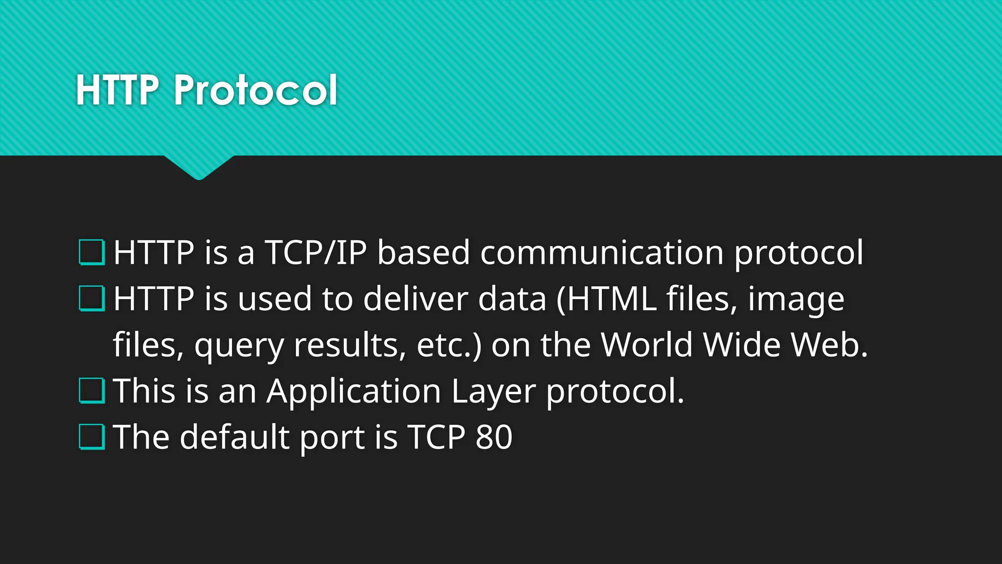 HTTP Protocol
❏ HTTP is a TCP/IP based communication protocol
❏ HTTP is used to deliver data (HTML files, image
files, query results, etc.) on the World Wide Web.
❏ This is an Application Layer protocol.
❏ The default port is TCP 80
 