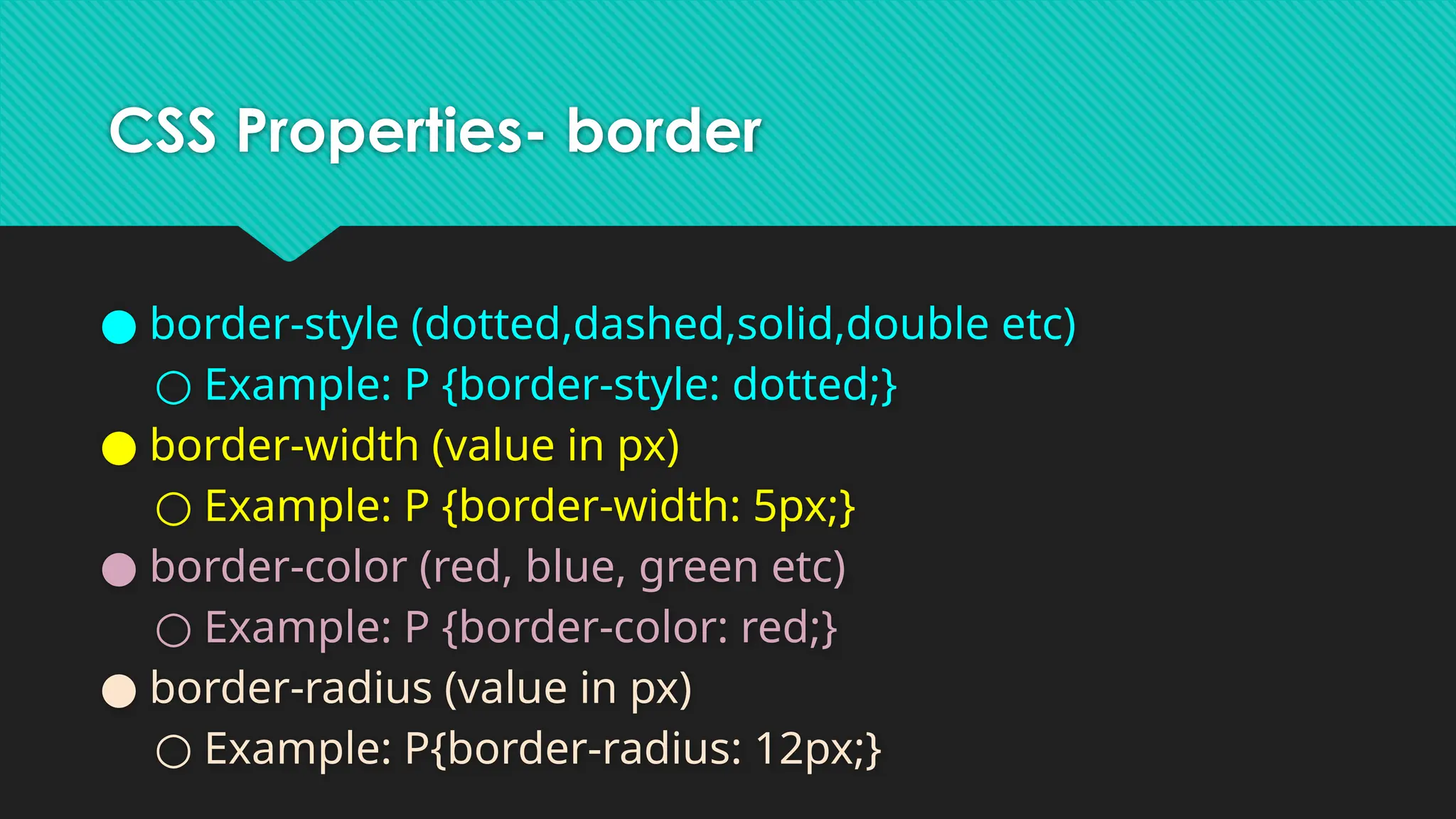 CSS Properties- border
● border-style (dotted,dashed,solid,double etc)
○ Example: P {border-style: dotted;}
● border-width (value in px)
○ Example: P {border-width: 5px;}
● border-color (red, blue, green etc)
○ Example: P {border-color: red;}
● border-radius (value in px)
○ Example: P{border-radius: 12px;}
 