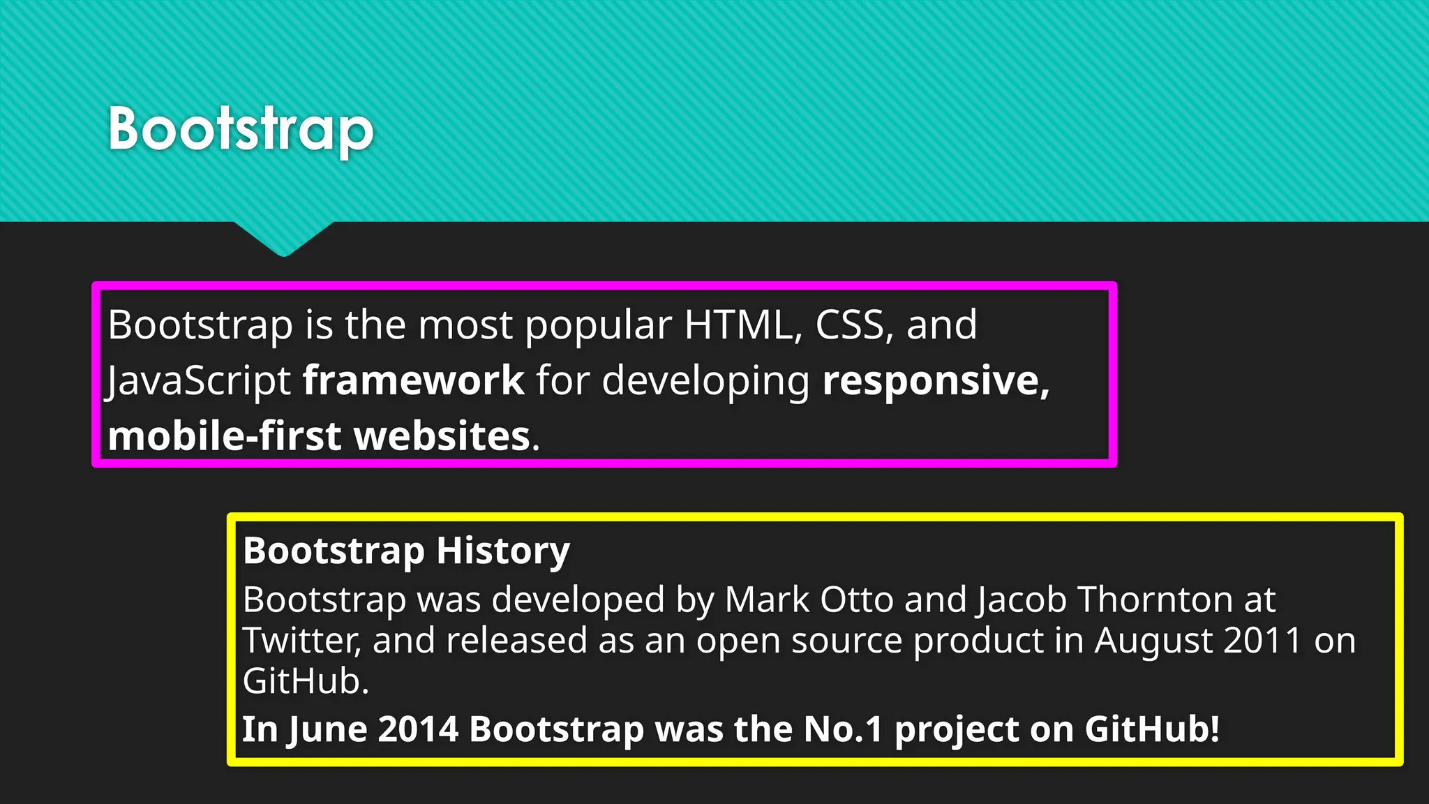 Bootstrap
Bootstrap is the most popular HTML, CSS, and
JavaScript framework for developing responsive,
mobile-first websites.
Bootstrap History
Bootstrap was developed by Mark Otto and Jacob Thornton at
Twitter, and released as an open source product in August 2011 on
GitHub.
In June 2014 Bootstrap was the No.1 project on GitHub!
 