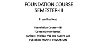 FOUNDATION COURSE
SEMESTER-III
Prescribed text
Foundation Course – III
(Contemporary Issues)
Authors: Micheal Vaz and Aurora Vaz
Publisher: MANAN PRAKASHAN
 
