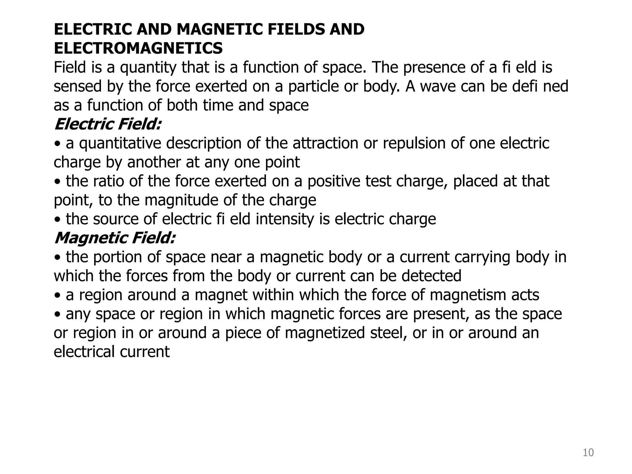 10
ELECTRIC AND MAGNETIC FIELDS AND
ELECTROMAGNETICS
Field is a quantity that is a function of space. The presence of a fi eld is
sensed by the force exerted on a particle or body. A wave can be defi ned
as a function of both time and space
Electric Field:
• a quantitative description of the attraction or repulsion of one electric
charge by another at any one point
• the ratio of the force exerted on a positive test charge, placed at that
point, to the magnitude of the charge
• the source of electric fi eld intensity is electric charge
Magnetic Field:
• the portion of space near a magnetic body or a current carrying body in
which the forces from the body or current can be detected
• a region around a magnet within which the force of magnetism acts
• any space or region in which magnetic forces are present, as the space
or region in or around a piece of magnetized steel, or in or around an
electrical current
 