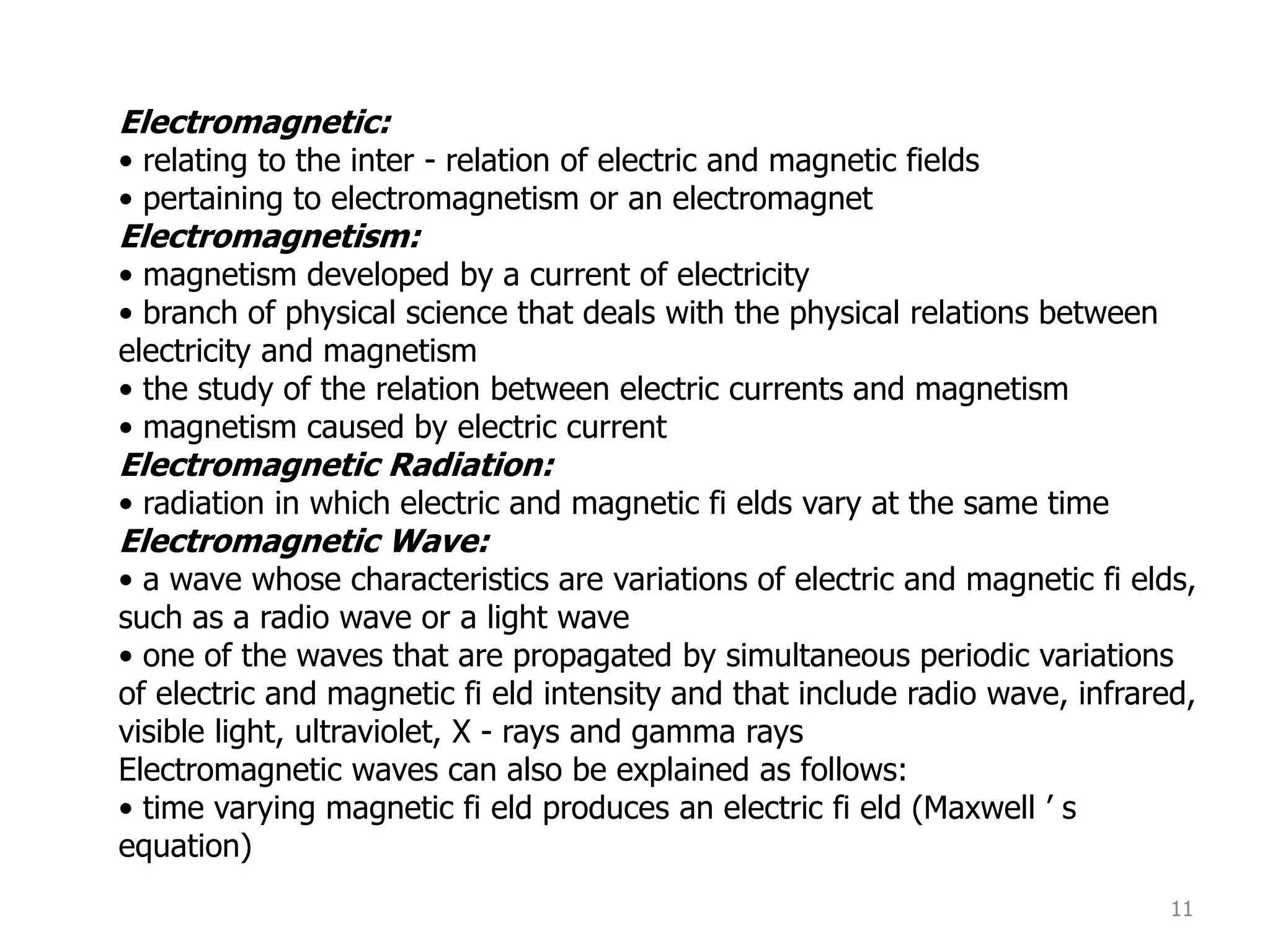 11
Electromagnetic:
• relating to the inter - relation of electric and magnetic fields
• pertaining to electromagnetism or an electromagnet
Electromagnetism:
• magnetism developed by a current of electricity
• branch of physical science that deals with the physical relations between
electricity and magnetism
• the study of the relation between electric currents and magnetism
• magnetism caused by electric current
Electromagnetic Radiation:
• radiation in which electric and magnetic fi elds vary at the same time
Electromagnetic Wave:
• a wave whose characteristics are variations of electric and magnetic fi elds,
such as a radio wave or a light wave
• one of the waves that are propagated by simultaneous periodic variations
of electric and magnetic fi eld intensity and that include radio wave, infrared,
visible light, ultraviolet, X - rays and gamma rays
Electromagnetic waves can also be explained as follows:
• time varying magnetic fi eld produces an electric fi eld (Maxwell ’ s
equation)
 