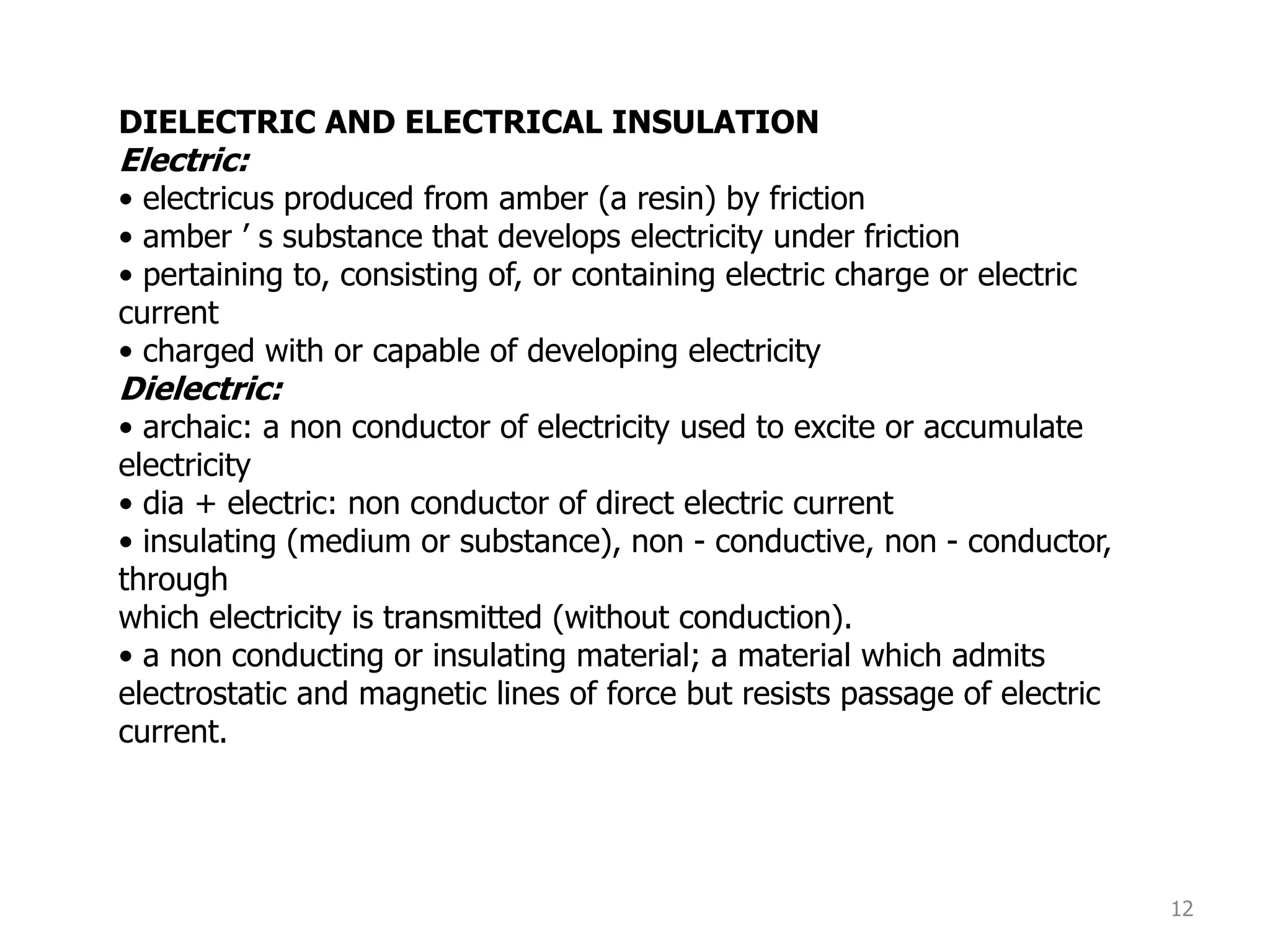 12
DIELECTRIC AND ELECTRICAL INSULATION
Electric:
• electricus produced from amber (a resin) by friction
• amber ’ s substance that develops electricity under friction
• pertaining to, consisting of, or containing electric charge or electric
current
• charged with or capable of developing electricity
Dielectric:
• archaic: a non conductor of electricity used to excite or accumulate
electricity
• dia + electric: non conductor of direct electric current
• insulating (medium or substance), non - conductive, non - conductor,
through
which electricity is transmitted (without conduction).
• a non conducting or insulating material; a material which admits
electrostatic and magnetic lines of force but resists passage of electric
current.
 