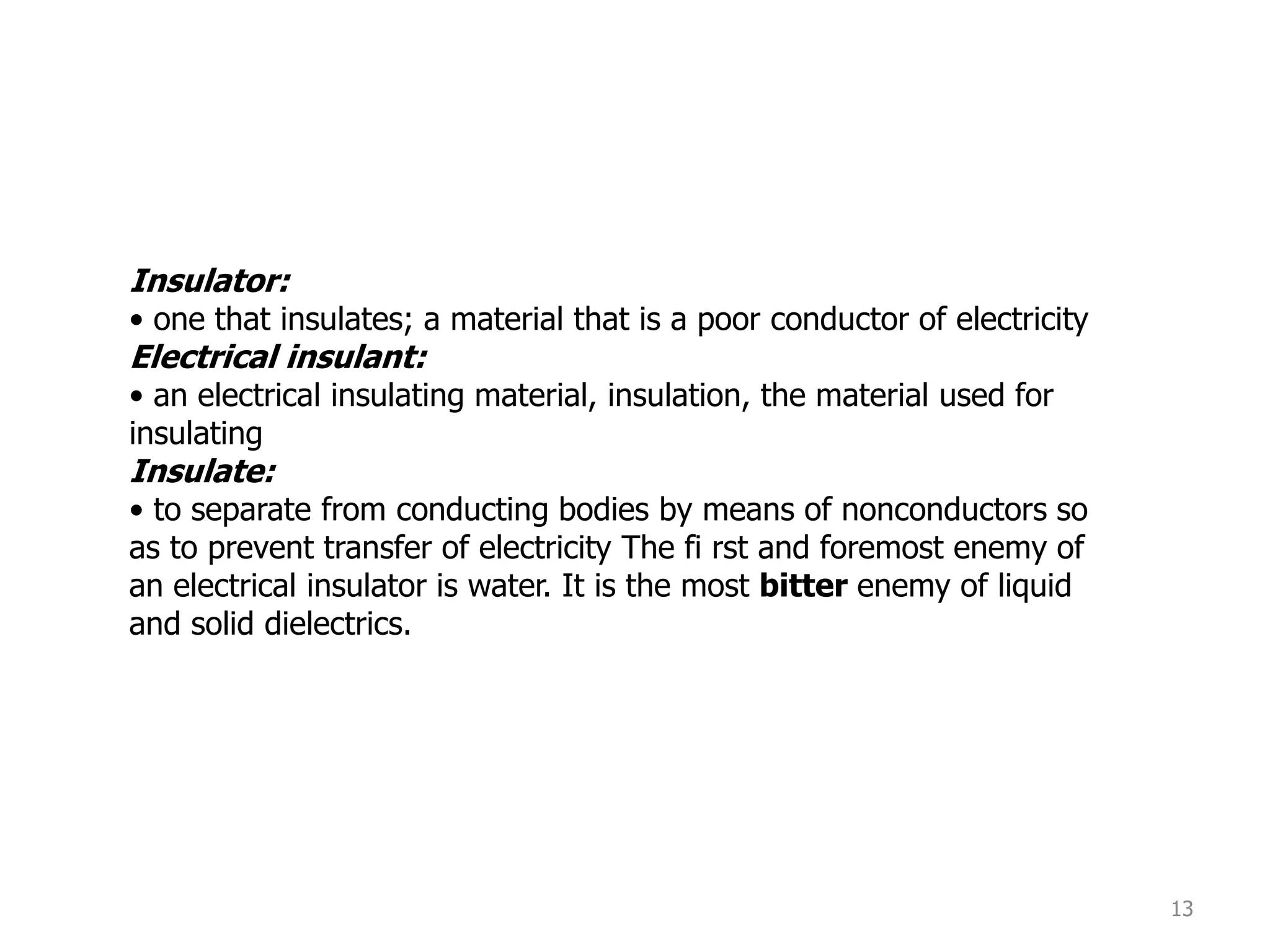 13
Insulator:
• one that insulates; a material that is a poor conductor of electricity
Electrical insulant:
• an electrical insulating material, insulation, the material used for
insulating
Insulate:
• to separate from conducting bodies by means of nonconductors so
as to prevent transfer of electricity The fi rst and foremost enemy of
an electrical insulator is water. It is the most bitter enemy of liquid
and solid dielectrics.
 