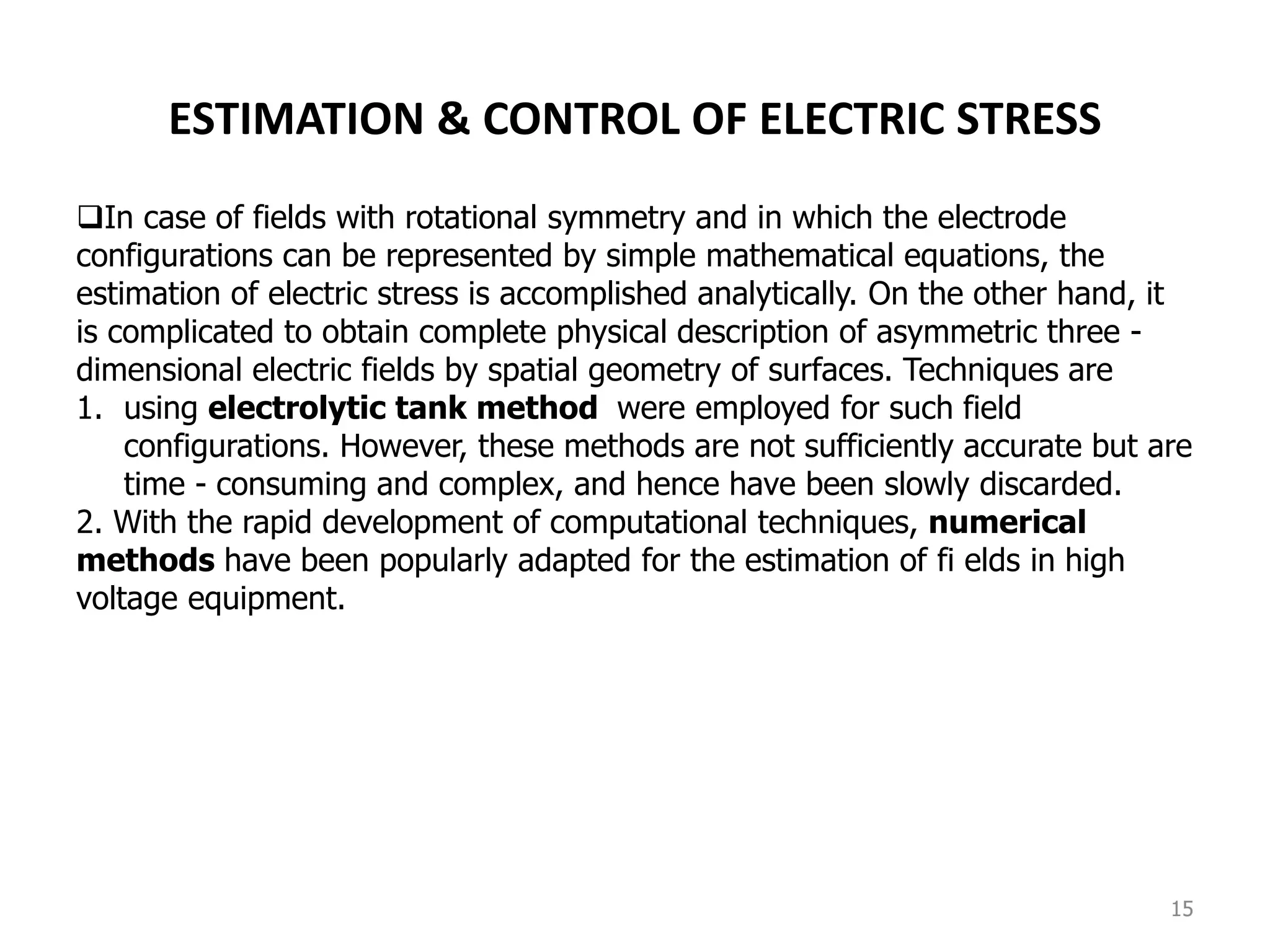 15
ESTIMATION & CONTROL OF ELECTRIC STRESS
In case of fields with rotational symmetry and in which the electrode
configurations can be represented by simple mathematical equations, the
estimation of electric stress is accomplished analytically. On the other hand, it
is complicated to obtain complete physical description of asymmetric three -
dimensional electric fields by spatial geometry of surfaces. Techniques are
1. using electrolytic tank method were employed for such field
configurations. However, these methods are not sufficiently accurate but are
time - consuming and complex, and hence have been slowly discarded.
2. With the rapid development of computational techniques, numerical
methods have been popularly adapted for the estimation of fi elds in high
voltage equipment.
 