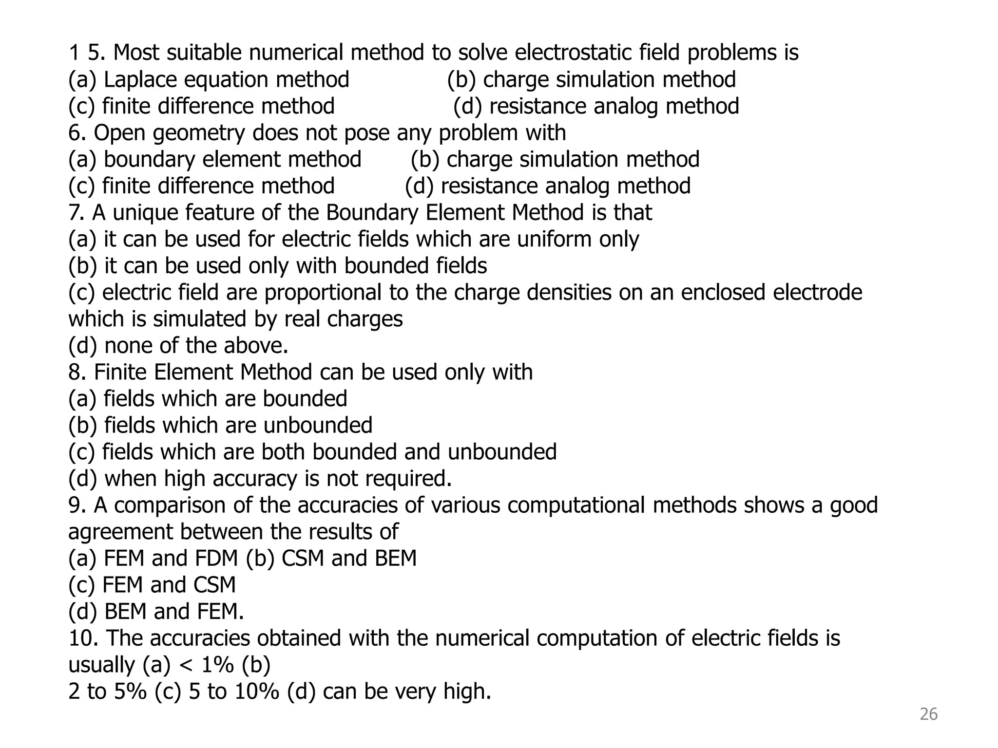 26
1 5. Most suitable numerical method to solve electrostatic field problems is
(a) Laplace equation method (b) charge simulation method
(c) finite difference method (d) resistance analog method
6. Open geometry does not pose any problem with
(a) boundary element method (b) charge simulation method
(c) finite difference method (d) resistance analog method
7. A unique feature of the Boundary Element Method is that
(a) it can be used for electric fields which are uniform only
(b) it can be used only with bounded fields
(c) electric field are proportional to the charge densities on an enclosed electrode
which is simulated by real charges
(d) none of the above.
8. Finite Element Method can be used only with
(a) fields which are bounded
(b) fields which are unbounded
(c) fields which are both bounded and unbounded
(d) when high accuracy is not required.
9. A comparison of the accuracies of various computational methods shows a good
agreement between the results of
(a) FEM and FDM (b) CSM and BEM
(c) FEM and CSM
(d) BEM and FEM.
10. The accuracies obtained with the numerical computation of electric fields is
usually (a) < 1% (b)
2 to 5% (c) 5 to 10% (d) can be very high.
 