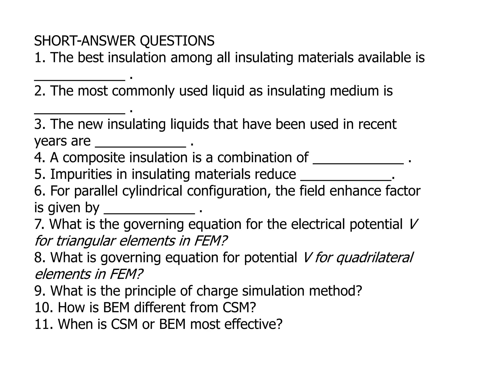 SHORT-ANSWER QUESTIONS
1. The best insulation among all insulating materials available is
____________ .
2. The most commonly used liquid as insulating medium is
____________ .
3. The new insulating liquids that have been used in recent
years are ____________ .
4. A composite insulation is a combination of ____________ .
5. Impurities in insulating materials reduce ____________.
6. For parallel cylindrical configuration, the field enhance factor
is given by ____________ .
7. What is the governing equation for the electrical potential V
for triangular elements in FEM?
8. What is governing equation for potential V for quadrilateral
elements in FEM?
9. What is the principle of charge simulation method?
10. How is BEM different from CSM?
11. When is CSM or BEM most effective?
 