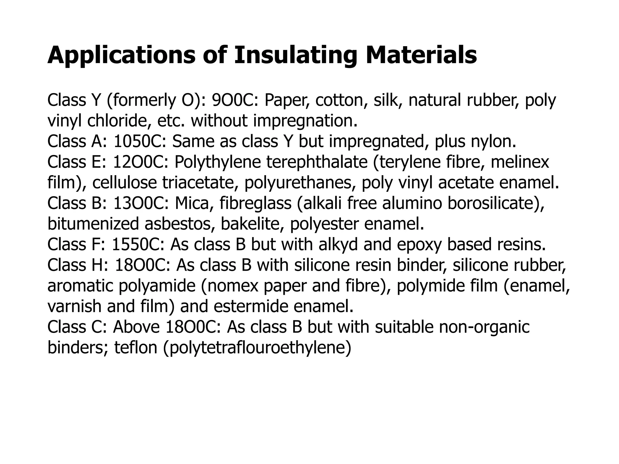 Applications of Insulating Materials
Class Y (formerly O): 9O0C: Paper, cotton, silk, natural rubber, poly
vinyl chloride, etc. without impregnation.
Class A: 1050C: Same as class Y but impregnated, plus nylon.
Class E: 12O0C: Polythylene terephthalate (terylene fibre, melinex
film), cellulose triacetate, polyurethanes, poly vinyl acetate enamel.
Class B: 13O0C: Mica, fibreglass (alkali free alumino borosilicate),
bitumenized asbestos, bakelite, polyester enamel.
Class F: 1550C: As class B but with alkyd and epoxy based resins.
Class H: 18O0C: As class B with silicone resin binder, silicone rubber,
aromatic polyamide (nomex paper and fibre), polymide film (enamel,
varnish and film) and estermide enamel.
Class C: Above 18O0C: As class B but with suitable non-organic
binders; teflon (polytetraflouroethylene)
 