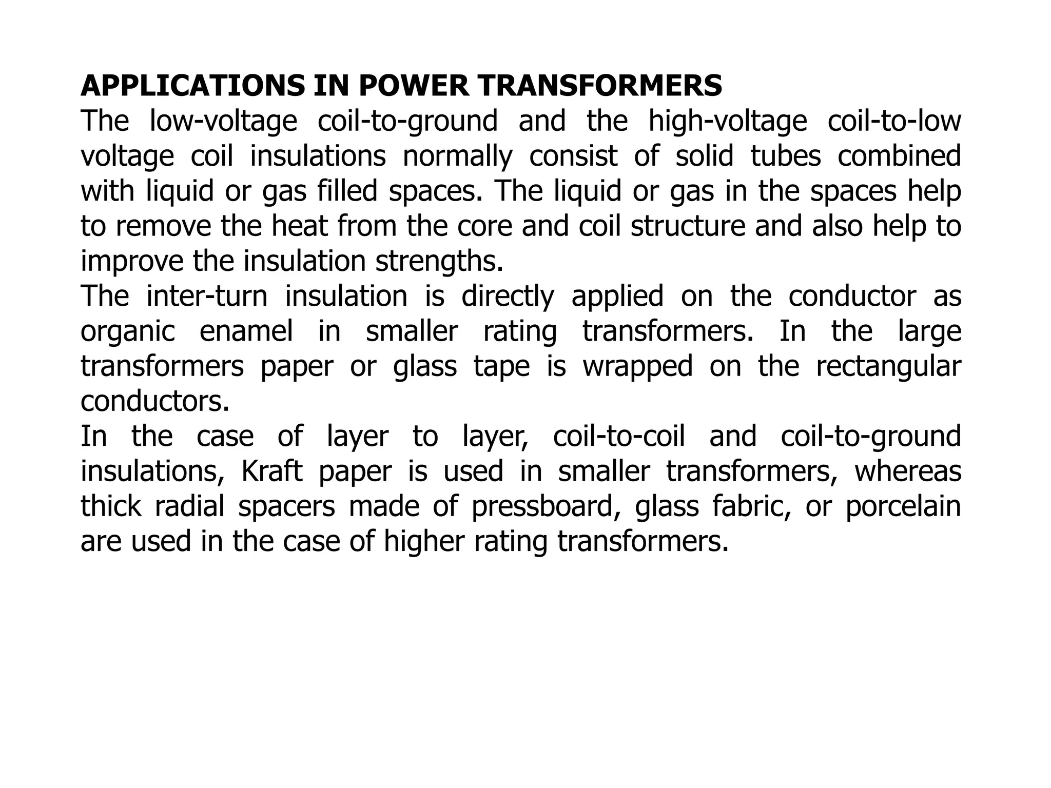 APPLICATIONS IN POWER TRANSFORMERS
The low-voltage coil-to-ground and the high-voltage coil-to-low
voltage coil insulations normally consist of solid tubes combined
with liquid or gas filled spaces. The liquid or gas in the spaces help
to remove the heat from the core and coil structure and also help to
improve the insulation strengths.
The inter-turn insulation is directly applied on the conductor as
organic enamel in smaller rating transformers. In the large
transformers paper or glass tape is wrapped on the rectangular
conductors.
In the case of layer to layer, coil-to-coil and coil-to-ground
insulations, Kraft paper is used in smaller transformers, whereas
thick radial spacers made of pressboard, glass fabric, or porcelain
are used in the case of higher rating transformers.
 