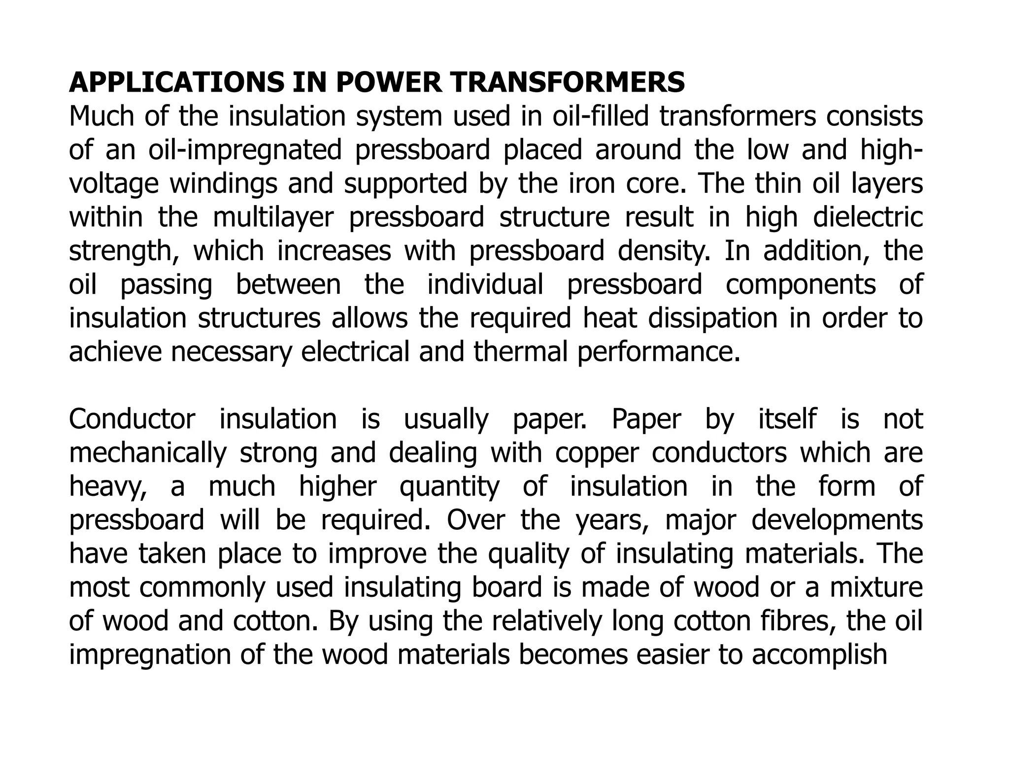 APPLICATIONS IN POWER TRANSFORMERS
Much of the insulation system used in oil-filled transformers consists
of an oil-impregnated pressboard placed around the low and high-
voltage windings and supported by the iron core. The thin oil layers
within the multilayer pressboard structure result in high dielectric
strength, which increases with pressboard density. In addition, the
oil passing between the individual pressboard components of
insulation structures allows the required heat dissipation in order to
achieve necessary electrical and thermal performance.
Conductor insulation is usually paper. Paper by itself is not
mechanically strong and dealing with copper conductors which are
heavy, a much higher quantity of insulation in the form of
pressboard will be required. Over the years, major developments
have taken place to improve the quality of insulating materials. The
most commonly used insulating board is made of wood or a mixture
of wood and cotton. By using the relatively long cotton fibres, the oil
impregnation of the wood materials becomes easier to accomplish
 