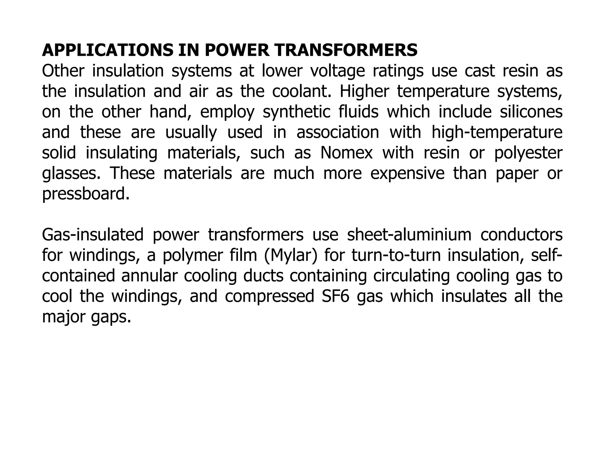 APPLICATIONS IN POWER TRANSFORMERS
Other insulation systems at lower voltage ratings use cast resin as
the insulation and air as the coolant. Higher temperature systems,
on the other hand, employ synthetic fluids which include silicones
and these are usually used in association with high-temperature
solid insulating materials, such as Nomex with resin or polyester
glasses. These materials are much more expensive than paper or
pressboard.
Gas-insulated power transformers use sheet-aluminium conductors
for windings, a polymer film (Mylar) for turn-to-turn insulation, self-
contained annular cooling ducts containing circulating cooling gas to
cool the windings, and compressed SF6 gas which insulates all the
major gaps.
 