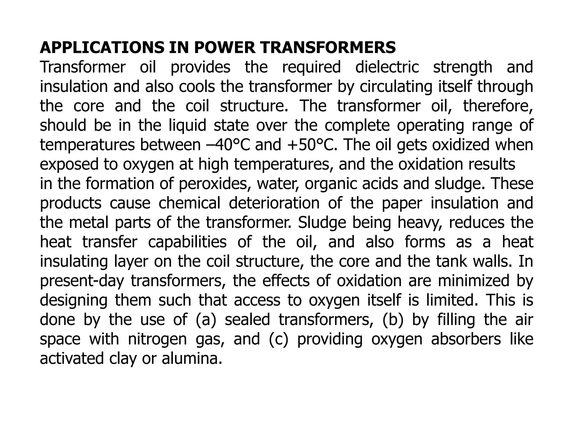 APPLICATIONS IN POWER TRANSFORMERS
Transformer oil provides the required dielectric strength and
insulation and also cools the transformer by circulating itself through
the core and the coil structure. The transformer oil, therefore,
should be in the liquid state over the complete operating range of
temperatures between –40°C and +50°C. The oil gets oxidized when
exposed to oxygen at high temperatures, and the oxidation results
in the formation of peroxides, water, organic acids and sludge. These
products cause chemical deterioration of the paper insulation and
the metal parts of the transformer. Sludge being heavy, reduces the
heat transfer capabilities of the oil, and also forms as a heat
insulating layer on the coil structure, the core and the tank walls. In
present-day transformers, the effects of oxidation are minimized by
designing them such that access to oxygen itself is limited. This is
done by the use of (a) sealed transformers, (b) by filling the air
space with nitrogen gas, and (c) providing oxygen absorbers like
activated clay or alumina.
 