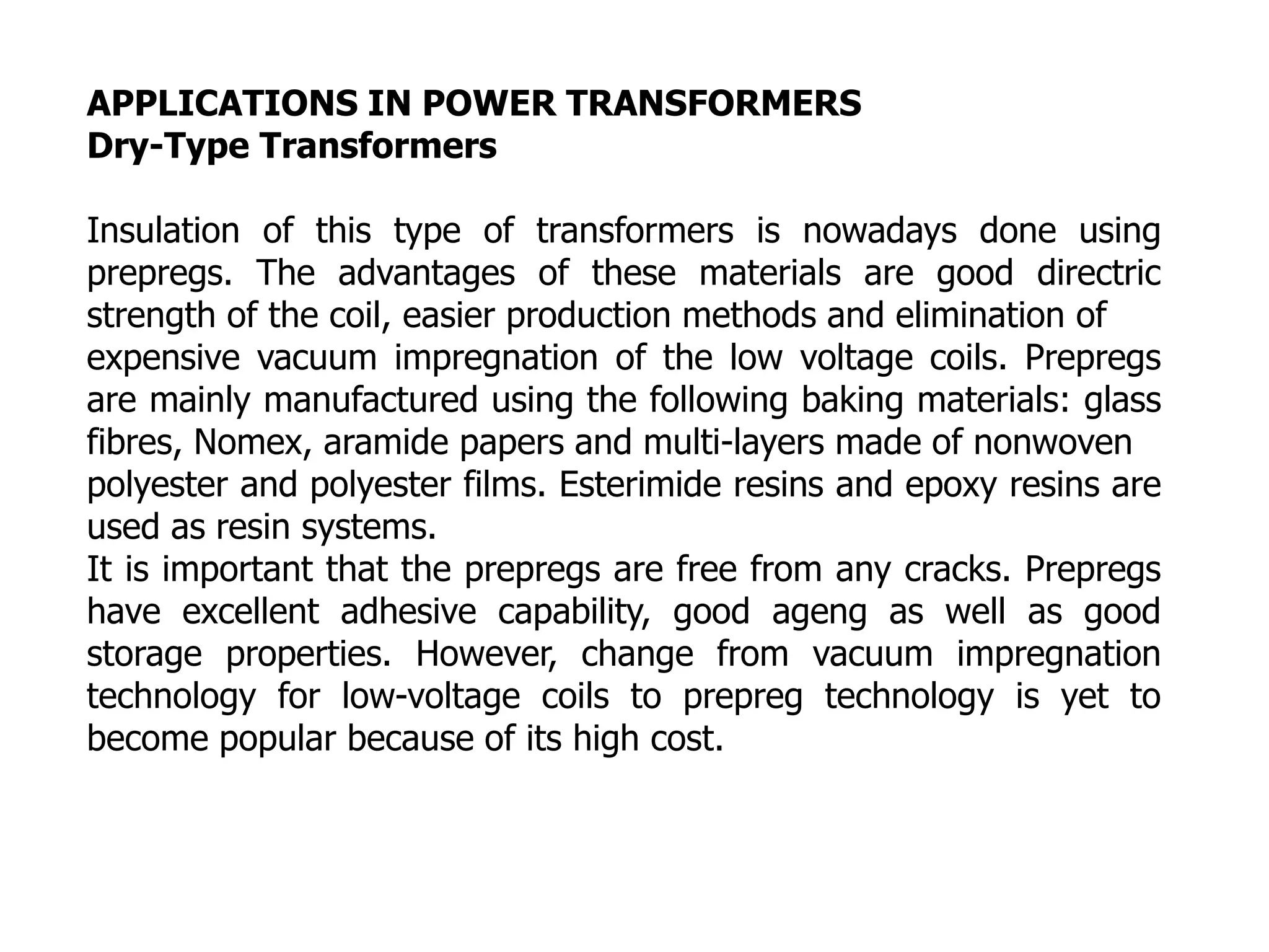 APPLICATIONS IN POWER TRANSFORMERS
Dry-Type Transformers
Insulation of this type of transformers is nowadays done using
prepregs. The advantages of these materials are good directric
strength of the coil, easier production methods and elimination of
expensive vacuum impregnation of the low voltage coils. Prepregs
are mainly manufactured using the following baking materials: glass
fibres, Nomex, aramide papers and multi-layers made of nonwoven
polyester and polyester films. Esterimide resins and epoxy resins are
used as resin systems.
It is important that the prepregs are free from any cracks. Prepregs
have excellent adhesive capability, good ageng as well as good
storage properties. However, change from vacuum impregnation
technology for low-voltage coils to prepreg technology is yet to
become popular because of its high cost.
 