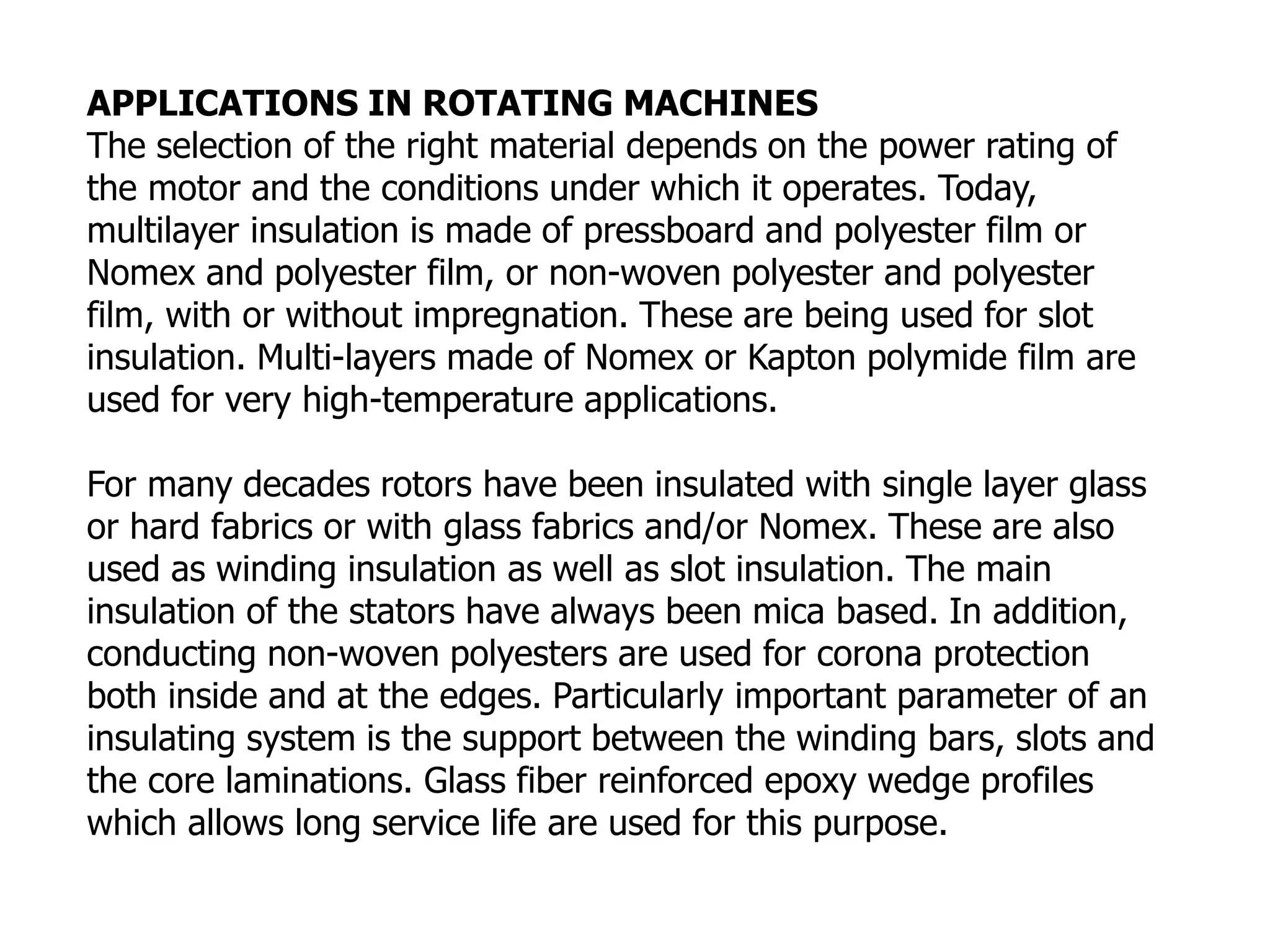 APPLICATIONS IN ROTATING MACHINES
The selection of the right material depends on the power rating of
the motor and the conditions under which it operates. Today,
multilayer insulation is made of pressboard and polyester film or
Nomex and polyester film, or non-woven polyester and polyester
film, with or without impregnation. These are being used for slot
insulation. Multi-layers made of Nomex or Kapton polymide film are
used for very high-temperature applications.
For many decades rotors have been insulated with single layer glass
or hard fabrics or with glass fabrics and/or Nomex. These are also
used as winding insulation as well as slot insulation. The main
insulation of the stators have always been mica based. In addition,
conducting non-woven polyesters are used for corona protection
both inside and at the edges. Particularly important parameter of an
insulating system is the support between the winding bars, slots and
the core laminations. Glass fiber reinforced epoxy wedge profiles
which allows long service life are used for this purpose.
 