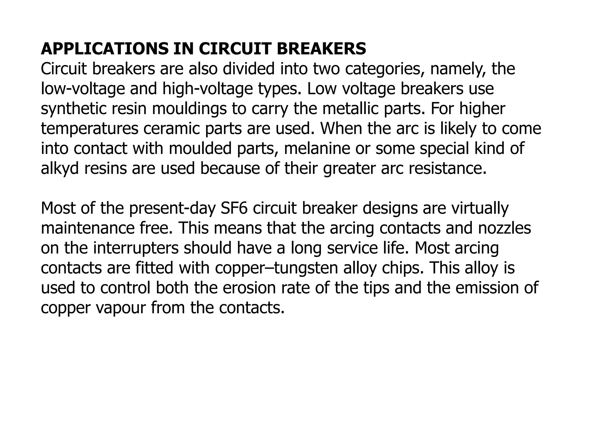 APPLICATIONS IN CIRCUIT BREAKERS
Circuit breakers are also divided into two categories, namely, the
low-voltage and high-voltage types. Low voltage breakers use
synthetic resin mouldings to carry the metallic parts. For higher
temperatures ceramic parts are used. When the arc is likely to come
into contact with moulded parts, melanine or some special kind of
alkyd resins are used because of their greater arc resistance.
Most of the present-day SF6 circuit breaker designs are virtually
maintenance free. This means that the arcing contacts and nozzles
on the interrupters should have a long service life. Most arcing
contacts are fitted with copper–tungsten alloy chips. This alloy is
used to control both the erosion rate of the tips and the emission of
copper vapour from the contacts.
 