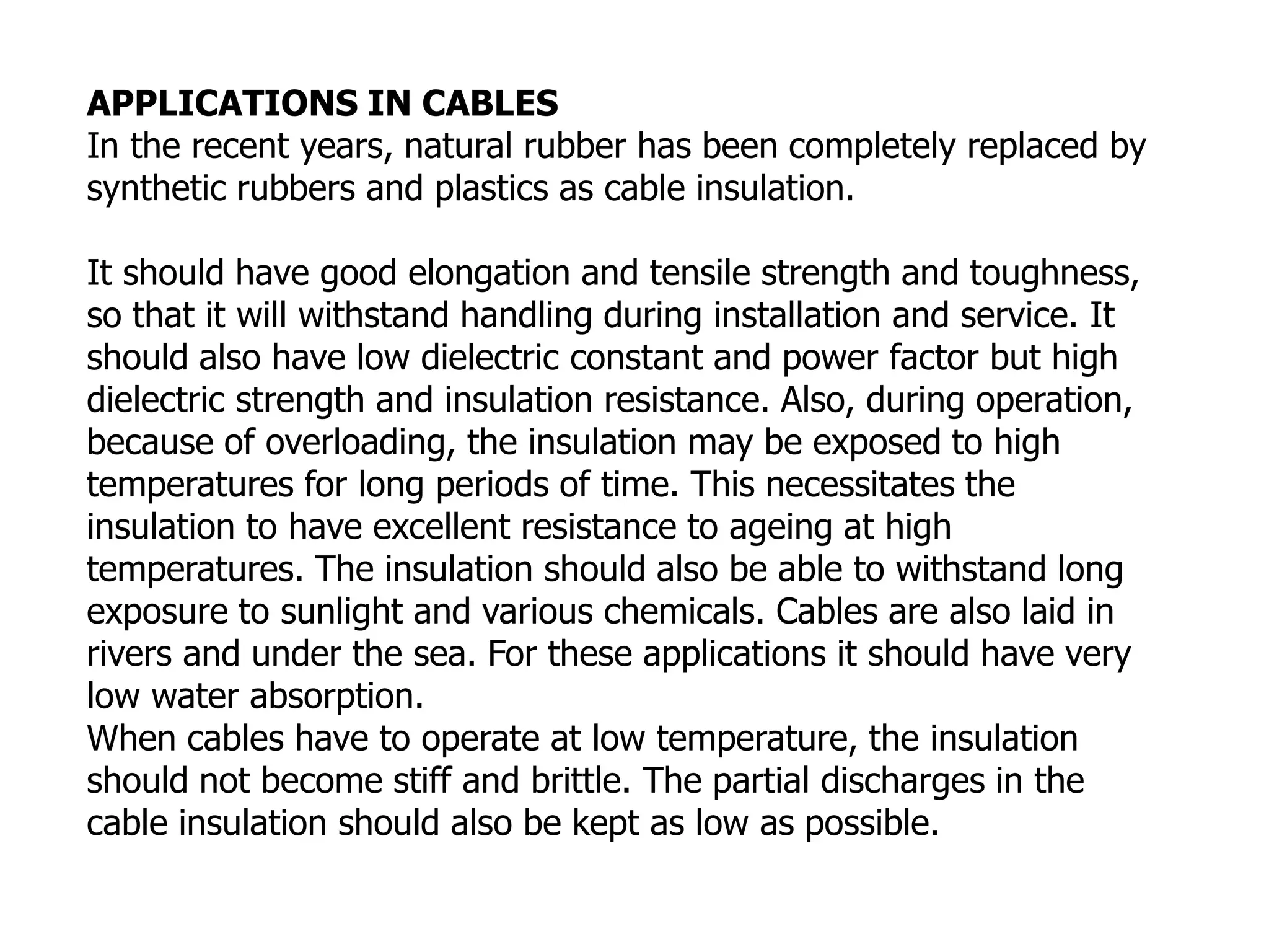 APPLICATIONS IN CABLES
In the recent years, natural rubber has been completely replaced by
synthetic rubbers and plastics as cable insulation.
It should have good elongation and tensile strength and toughness,
so that it will withstand handling during installation and service. It
should also have low dielectric constant and power factor but high
dielectric strength and insulation resistance. Also, during operation,
because of overloading, the insulation may be exposed to high
temperatures for long periods of time. This necessitates the
insulation to have excellent resistance to ageing at high
temperatures. The insulation should also be able to withstand long
exposure to sunlight and various chemicals. Cables are also laid in
rivers and under the sea. For these applications it should have very
low water absorption.
When cables have to operate at low temperature, the insulation
should not become stiff and brittle. The partial discharges in the
cable insulation should also be kept as low as possible.
 