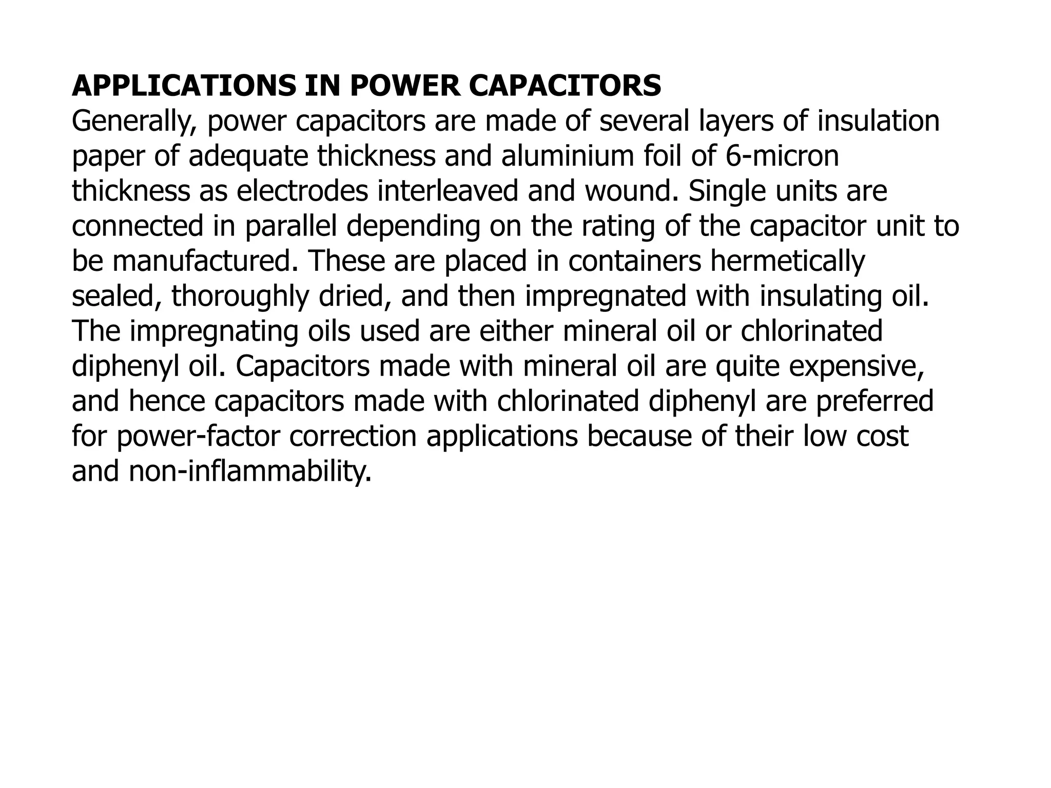 APPLICATIONS IN POWER CAPACITORS
Generally, power capacitors are made of several layers of insulation
paper of adequate thickness and aluminium foil of 6-micron
thickness as electrodes interleaved and wound. Single units are
connected in parallel depending on the rating of the capacitor unit to
be manufactured. These are placed in containers hermetically
sealed, thoroughly dried, and then impregnated with insulating oil.
The impregnating oils used are either mineral oil or chlorinated
diphenyl oil. Capacitors made with mineral oil are quite expensive,
and hence capacitors made with chlorinated diphenyl are preferred
for power-factor correction applications because of their low cost
and non-inflammability.
 