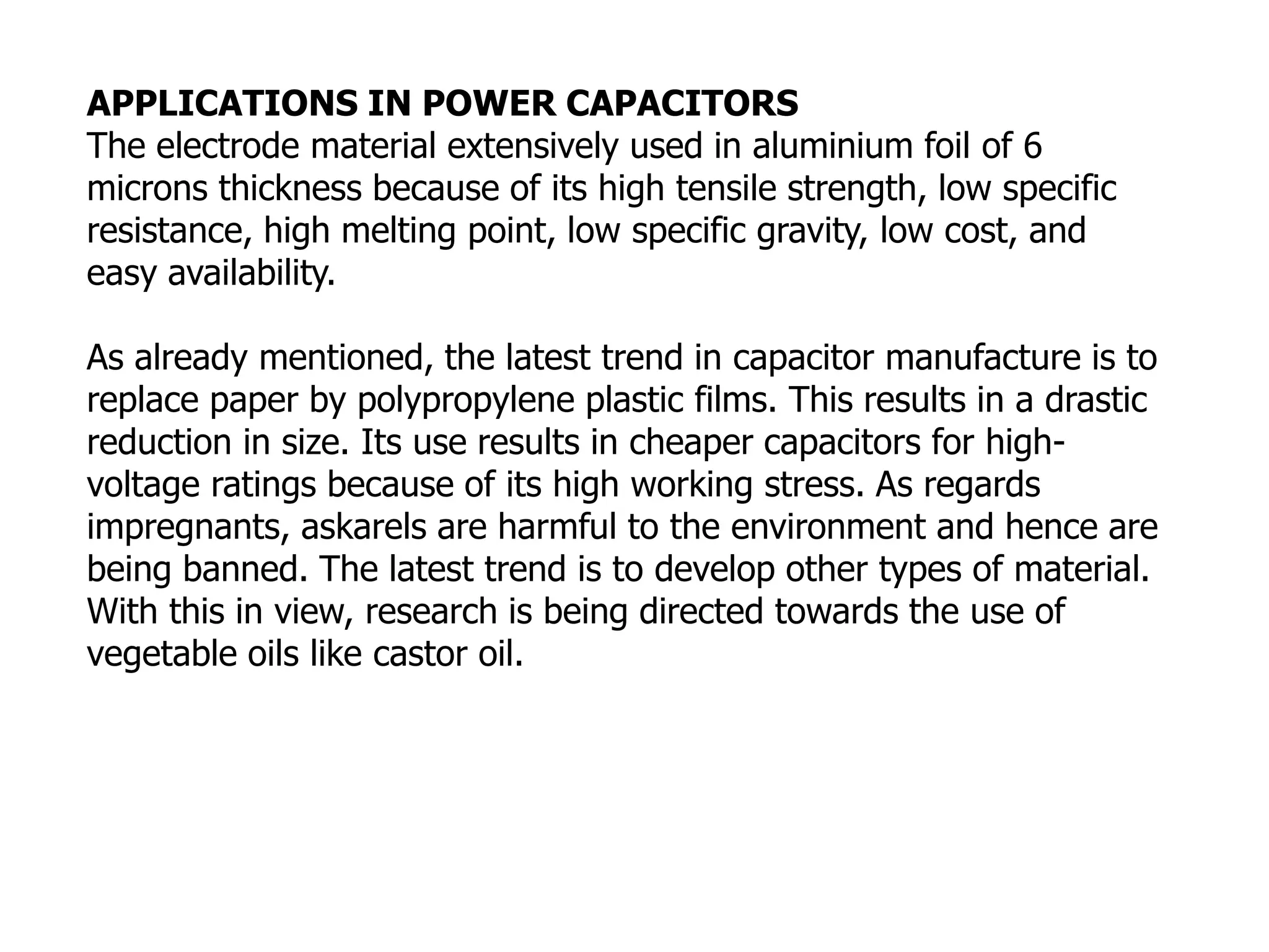 APPLICATIONS IN POWER CAPACITORS
The electrode material extensively used in aluminium foil of 6
microns thickness because of its high tensile strength, low specific
resistance, high melting point, low specific gravity, low cost, and
easy availability.
As already mentioned, the latest trend in capacitor manufacture is to
replace paper by polypropylene plastic films. This results in a drastic
reduction in size. Its use results in cheaper capacitors for high-
voltage ratings because of its high working stress. As regards
impregnants, askarels are harmful to the environment and hence are
being banned. The latest trend is to develop other types of material.
With this in view, research is being directed towards the use of
vegetable oils like castor oil.
 