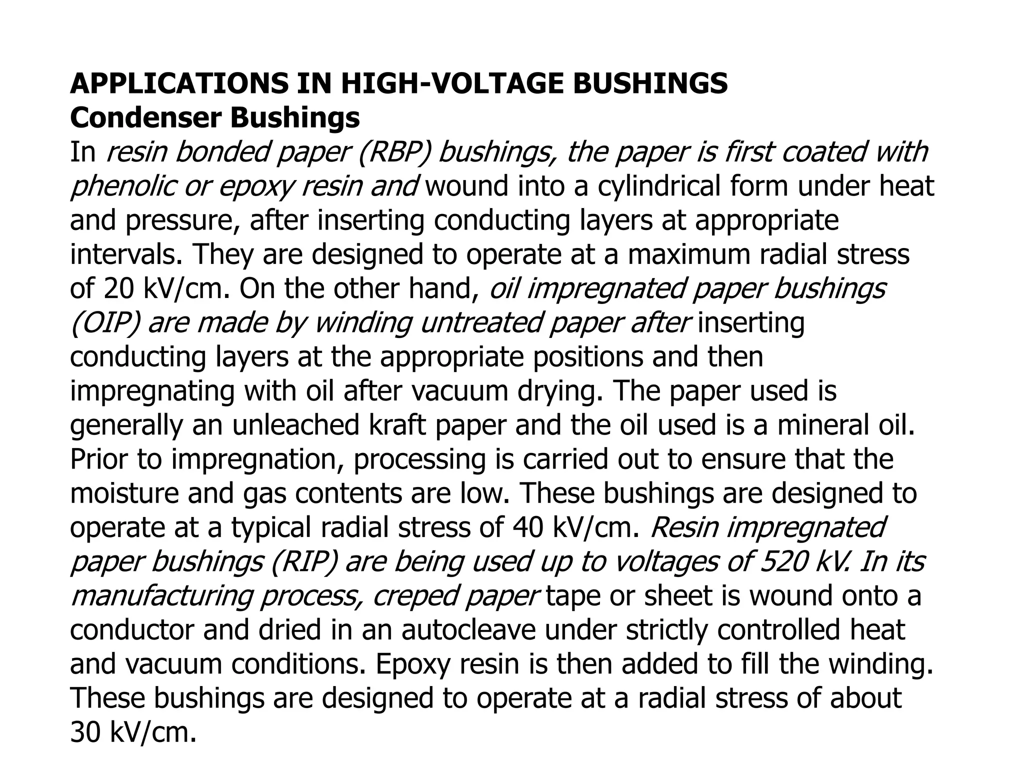 APPLICATIONS IN HIGH-VOLTAGE BUSHINGS
Condenser Bushings
In resin bonded paper (RBP) bushings, the paper is first coated with
phenolic or epoxy resin and wound into a cylindrical form under heat
and pressure, after inserting conducting layers at appropriate
intervals. They are designed to operate at a maximum radial stress
of 20 kV/cm. On the other hand, oil impregnated paper bushings
(OIP) are made by winding untreated paper after inserting
conducting layers at the appropriate positions and then
impregnating with oil after vacuum drying. The paper used is
generally an unleached kraft paper and the oil used is a mineral oil.
Prior to impregnation, processing is carried out to ensure that the
moisture and gas contents are low. These bushings are designed to
operate at a typical radial stress of 40 kV/cm. Resin impregnated
paper bushings (RIP) are being used up to voltages of 520 kV. In its
manufacturing process, creped paper tape or sheet is wound onto a
conductor and dried in an autocleave under strictly controlled heat
and vacuum conditions. Epoxy resin is then added to fill the winding.
These bushings are designed to operate at a radial stress of about
30 kV/cm.
 