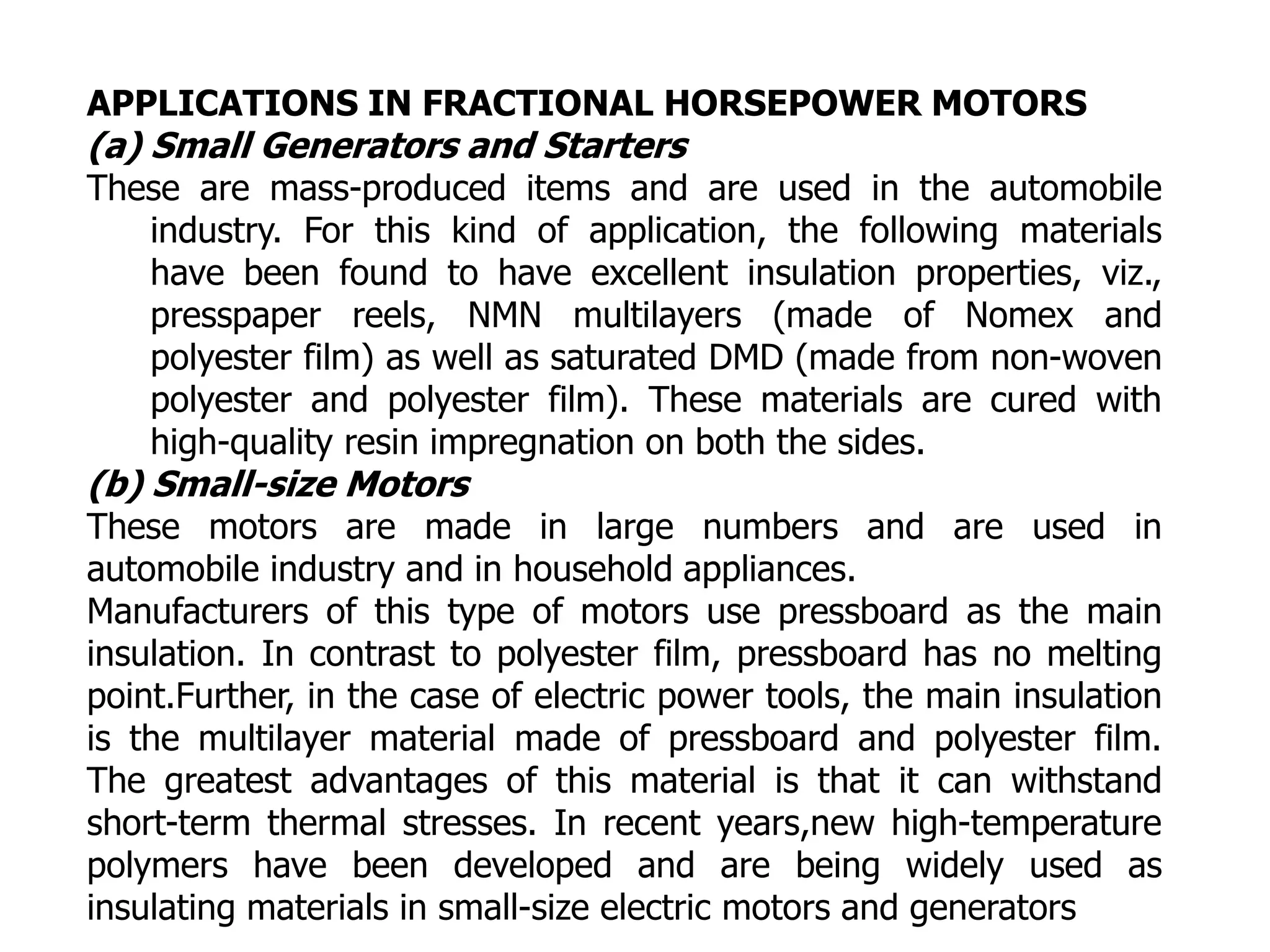 APPLICATIONS IN FRACTIONAL HORSEPOWER MOTORS
(a) Small Generators and Starters
These are mass-produced items and are used in the automobile
industry. For this kind of application, the following materials
have been found to have excellent insulation properties, viz.,
presspaper reels, NMN multilayers (made of Nomex and
polyester film) as well as saturated DMD (made from non-woven
polyester and polyester film). These materials are cured with
high-quality resin impregnation on both the sides.
(b) Small-size Motors
These motors are made in large numbers and are used in
automobile industry and in household appliances.
Manufacturers of this type of motors use pressboard as the main
insulation. In contrast to polyester film, pressboard has no melting
point.Further, in the case of electric power tools, the main insulation
is the multilayer material made of pressboard and polyester film.
The greatest advantages of this material is that it can withstand
short-term thermal stresses. In recent years,new high-temperature
polymers have been developed and are being widely used as
insulating materials in small-size electric motors and generators
 