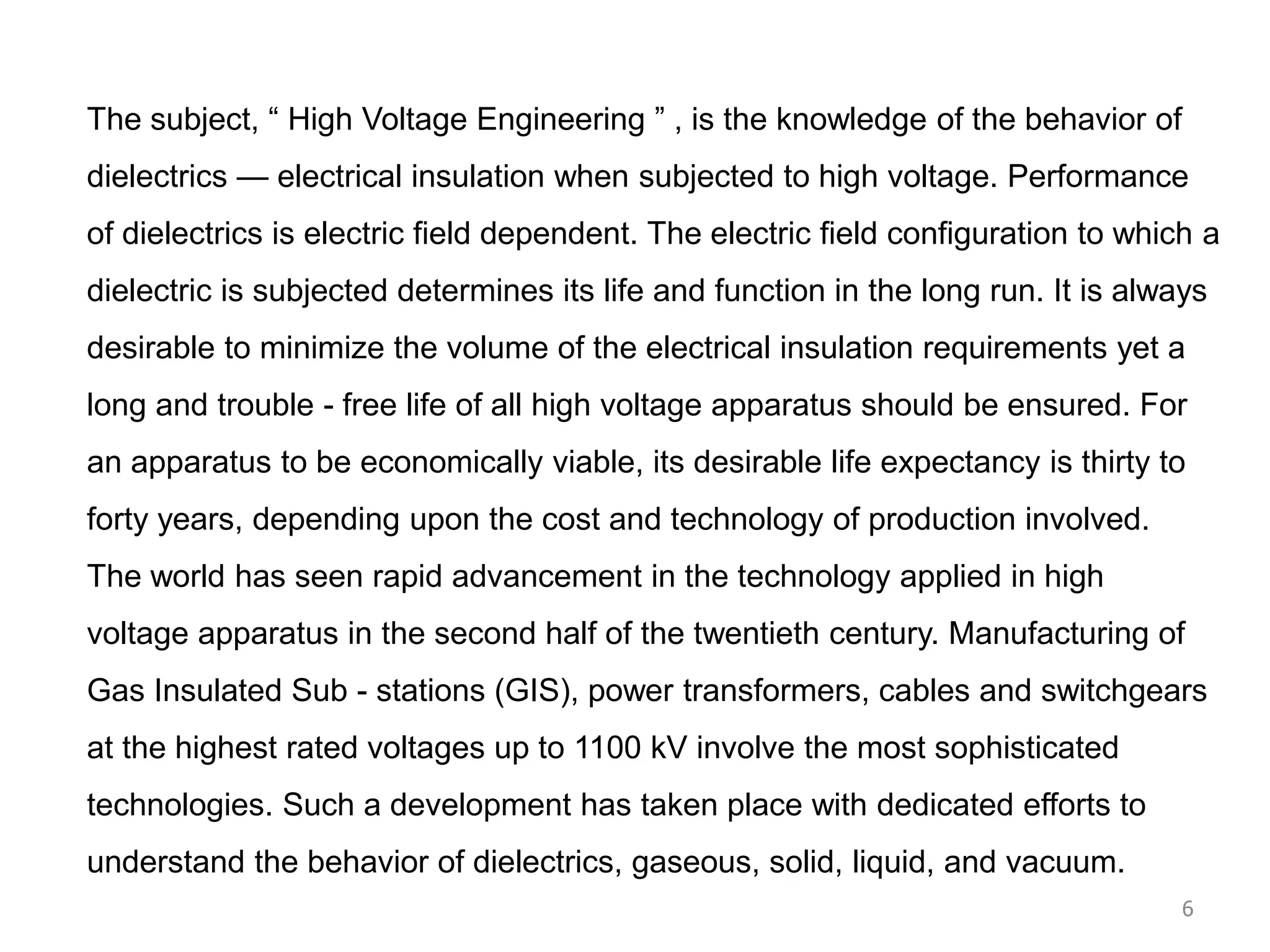The subject, “ High Voltage Engineering ” , is the knowledge of the behavior of
dielectrics — electrical insulation when subjected to high voltage. Performance
of dielectrics is electric field dependent. The electric field configuration to which a
dielectric is subjected determines its life and function in the long run. It is always
desirable to minimize the volume of the electrical insulation requirements yet a
long and trouble - free life of all high voltage apparatus should be ensured. For
an apparatus to be economically viable, its desirable life expectancy is thirty to
forty years, depending upon the cost and technology of production involved.
The world has seen rapid advancement in the technology applied in high
voltage apparatus in the second half of the twentieth century. Manufacturing of
Gas Insulated Sub - stations (GIS), power transformers, cables and switchgears
at the highest rated voltages up to 1100 kV involve the most sophisticated
technologies. Such a development has taken place with dedicated efforts to
understand the behavior of dielectrics, gaseous, solid, liquid, and vacuum.
6
 