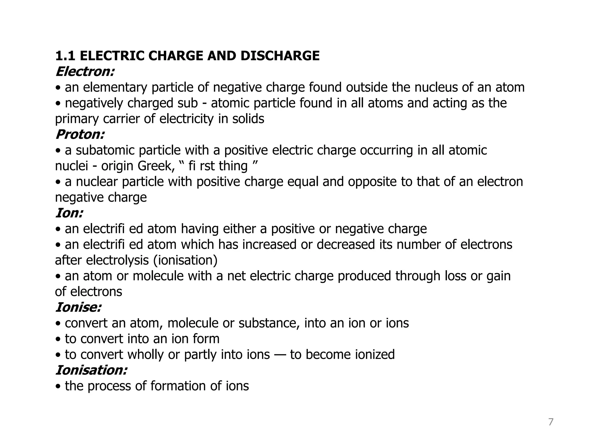 7
1.1 ELECTRIC CHARGE AND DISCHARGE
Electron:
• an elementary particle of negative charge found outside the nucleus of an atom
• negatively charged sub - atomic particle found in all atoms and acting as the
primary carrier of electricity in solids
Proton:
• a subatomic particle with a positive electric charge occurring in all atomic
nuclei - origin Greek, “ fi rst thing ”
• a nuclear particle with positive charge equal and opposite to that of an electron
negative charge
Ion:
• an electrifi ed atom having either a positive or negative charge
• an electrifi ed atom which has increased or decreased its number of electrons
after electrolysis (ionisation)
• an atom or molecule with a net electric charge produced through loss or gain
of electrons
Ionise:
• convert an atom, molecule or substance, into an ion or ions
• to convert into an ion form
• to convert wholly or partly into ions — to become ionized
Ionisation:
• the process of formation of ions
 