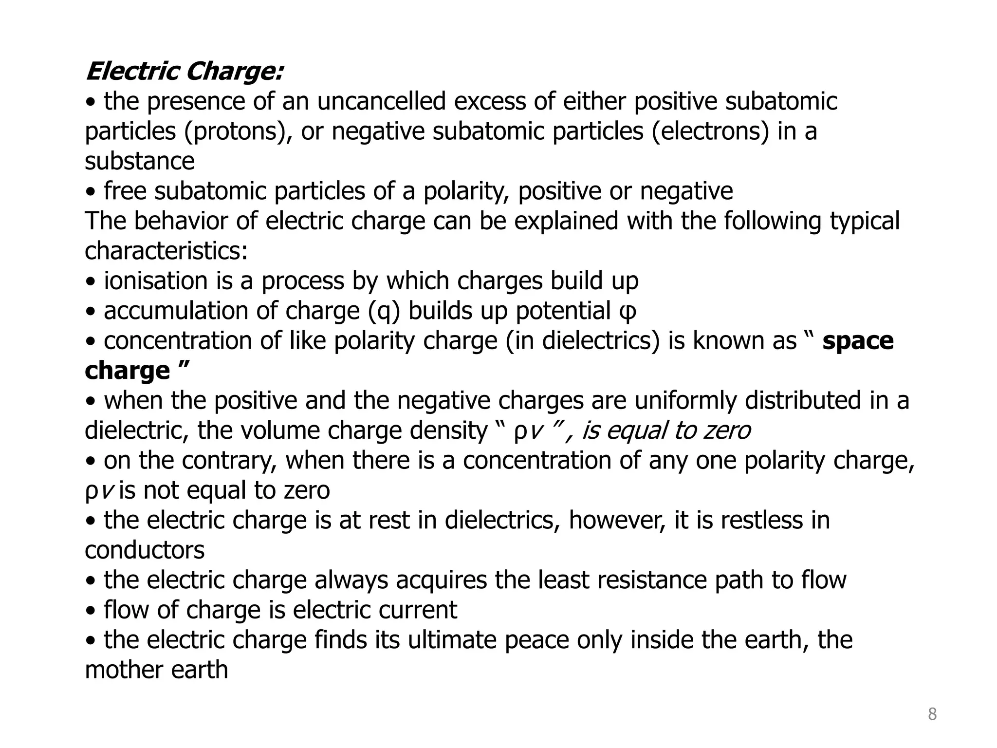 8
Electric Charge:
• the presence of an uncancelled excess of either positive subatomic
particles (protons), or negative subatomic particles (electrons) in a
substance
• free subatomic particles of a polarity, positive or negative
The behavior of electric charge can be explained with the following typical
characteristics:
• ionisation is a process by which charges build up
• accumulation of charge (q) builds up potential φ
• concentration of like polarity charge (in dielectrics) is known as “ space
charge ”
• when the positive and the negative charges are uniformly distributed in a
dielectric, the volume charge density “ ρv ” , is equal to zero
• on the contrary, when there is a concentration of any one polarity charge,
ρv is not equal to zero
• the electric charge is at rest in dielectrics, however, it is restless in
conductors
• the electric charge always acquires the least resistance path to flow
• flow of charge is electric current
• the electric charge finds its ultimate peace only inside the earth, the
mother earth
 