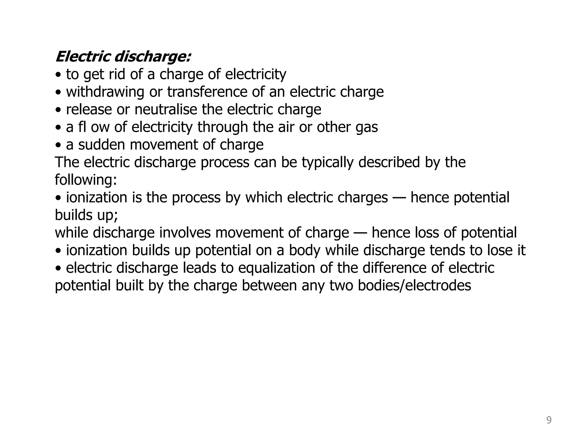 9
Electric discharge:
• to get rid of a charge of electricity
• withdrawing or transference of an electric charge
• release or neutralise the electric charge
• a fl ow of electricity through the air or other gas
• a sudden movement of charge
The electric discharge process can be typically described by the
following:
• ionization is the process by which electric charges — hence potential
builds up;
while discharge involves movement of charge — hence loss of potential
• ionization builds up potential on a body while discharge tends to lose it
• electric discharge leads to equalization of the difference of electric
potential built by the charge between any two bodies/electrodes
 