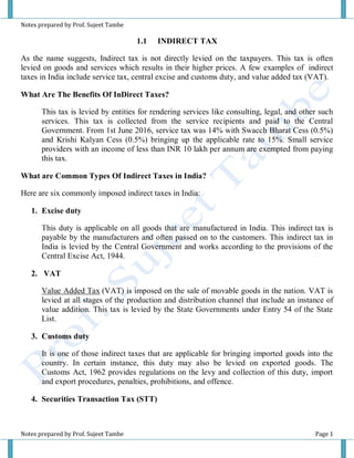 Notes prepared by Prof. Sujeet Tambe
Notes prepared by Prof. Sujeet Tambe Page 1
1.1 INDIRECT TAX
As the name suggests, Indirect tax is not directly levied on the taxpayers. This tax is often
levied on goods and services which results in their higher prices. A few examples of indirect
taxes in India include service tax, central excise and customs duty, and value added tax (VAT).
What Are The Benefits Of InDirect Taxes?
This tax is levied by entities for rendering services like consulting, legal, and other such
services. This tax is collected from the service recipients and paid to the Central
Government. From 1st June 2016, service tax was 14% with Swacch Bharat Cess (0.5%)
and Krishi Kalyan Cess (0.5%) bringing up the applicable rate to 15%. Small service
providers with an income of less than INR 10 lakh per annum are exempted from paying
this tax.
What are Common Types Of Indirect Taxes in India?
Here are six commonly imposed indirect taxes in India:
1. Excise duty
This duty is applicable on all goods that are manufactured in India. This indirect tax is
payable by the manufacturers and often passed on to the customers. This indirect tax in
India is levied by the Central Government and works according to the provisions of the
Central Excise Act, 1944.
2. VAT
Value Added Tax (VAT) is imposed on the sale of movable goods in the nation. VAT is
levied at all stages of the production and distribution channel that include an instance of
value addition. This tax is levied by the State Governments under Entry 54 of the State
List.
3. Customs duty
It is one of those indirect taxes that are applicable for bringing imported goods into the
country. In certain instance, this duty may also be levied on exported goods. The
Customs Act, 1962 provides regulations on the levy and collection of this duty, import
and export procedures, penalties, prohibitions, and offence.
4. Securities Transaction Tax (STT)
 