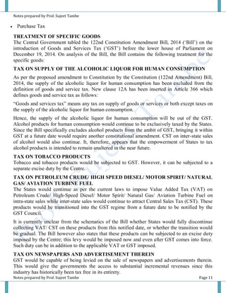 Notes prepared by Prof. Sujeet Tambe
Notes prepared by Prof. Sujeet Tambe Page 11
 Purchase Tax
TREATMENT OF SPECIFIC GOODS
The Central Government tabled the 122nd Constitution Amendment Bill, 2014 (‘Bill’) on the
introduction of Goods and Services Tax (‘GST’) before the lower house of Parliament on
December 19, 2014. On analysis of the Bill, the Bill contains the following treatment for the
specific goods:
TAX ON SUPPLY OF THE ALCOHOLIC LIQUOR FOR HUMAN CONSUMPTION
As per the proposed amendment to Constitution by the Constitution (122nd Amendment) Bill,
2014, the supply of the alcoholic liquor for human consumption has been excluded from the
definition of goods and service tax. New clause 12A has been inserted in Article 366 which
defines goods and service tax as follows:
“Goods and services tax” means any tax on supply of goods or services or both except taxes on
the supply of the alcoholic liquor for human consumption.
Hence, the supply of the alcoholic liquor for human consumption will be out of the GST.
Alcohol products for human consumption would continue to be exclusively taxed by the States.
Since the Bill specifically excludes alcohol products from the ambit of GST, bringing it within
GST at a future date would require another constitutional amendment. CST on inter-state sales
of alcohol would also continue. It, therefore, appears that the empowerment of States to tax
alcohol products is intended to remain unaltered in the near future.
TAX ON TOBACCO PRODUCTS
Tobacco and tobacco products would be subjected to GST. However, it can be subjected to a
separate excise duty by the Centre.
TAX ON PETROLEUM CRUDE/ HIGH SPEED DIESEL/ MOTOR SPIRIT/ NATURAL
GAS/ AVIATION TURBINE FUEL
The States would continue as per the current laws to impose Value Added Tax (VAT) on
Petroleum Crude/ High-Speed Diesel/ Motor Spirit/ Natural Gas/ Aviation Turbine Fuel on
intra-state sales while inter-state sales would continue to attract Central Sales Tax (CST). These
products would be transitioned into the GST regime from a future date to be notified by the
GST Council.
It is currently unclear from the schematics of the Bill whether States would fully discontinue
collecting VAT/ CST on these products from this notified date, or whether the transition would
be gradual. The Bill however also states that these products can be subjected to an excise duty
imposed by the Centre; this levy would be imposed now and even after GST comes into force.
Such duty can be in addition to the applicable VAT or GST imposed.
TAX ON NEWSPAPERS AND ADVERTISEMENT THEREIN
GST would be capable of being levied on the sale of newspapers and advertisements therein.
This would give the governments the access to substantial incremental revenues since this
industry has historically been tax free in its entirety.
 