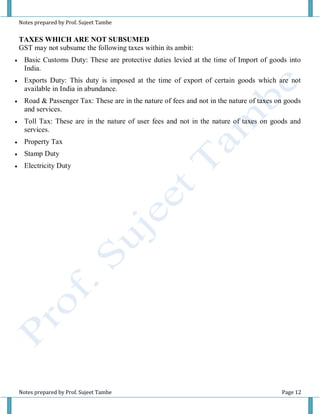 Notes prepared by Prof. Sujeet Tambe
Notes prepared by Prof. Sujeet Tambe Page 12
TAXES WHICH ARE NOT SUBSUMED
GST may not subsume the following taxes within its ambit:
 Basic Customs Duty: These are protective duties levied at the time of Import of goods into
India.
 Exports Duty: This duty is imposed at the time of export of certain goods which are not
available in India in abundance.
 Road & Passenger Tax: These are in the nature of fees and not in the nature of taxes on goods
and services.
 Toll Tax: These are in the nature of user fees and not in the nature of taxes on goods and
services.
 Property Tax
 Stamp Duty
 Electricity Duty
 