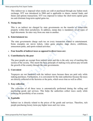 Notes prepared by Prof. Sujeet Tambe
Notes prepared by Prof. Sujeet Tambe Page 2
This indirect tax is imposed when stocks are sold or purchased through any Indian stock
exchange. STT was introduced in 2004 and is applicable to shares, mutual funds, and
future and options transactions. STT was imposed to reduce the short-term capital gains
tax and eliminate long-term capital gains tax.
5. Stamp duty
This is an indirect tax charged by state governments on the transfer of immovable
property within their jurisdiction. In addition, stamp duty is mandatory on all types of
legal documents. Its rates vary from one state to another.
6. Entertainment tax
The state governments charge such tax on every transaction related to entertainment.
Some examples are movie tickets, video game arcades, stage shows, exhibitions,
amusement parks, and sports-related activities.
 Four benefits of indirect taxes as opposed to direct taxes are:
1. Contribution by the poor
The poor people are exempt from indirect taxes and this is the only way of reaching this
section of the society. This meets the basic principle of making every person pay towards
the growth of the country through the state governments.
2. Convenient
Taxpayers are not burdened with the indirect taxes because these are paid only while
making purchases. Furthermore, it is convenient for the state authorities because the taxes
are directly collected at the factories or the ports, which saves time as well as effort.
3. Easy collection
The collection of all these taxes is automatically performed during the selling and
purchasing goods and services. This helps the authorities collect taxes easily while
reducing the possibility of tax evasion.
4. Equitable
Indirect tax is directly related to the prices of the goods and services. Therefore, rich
people purchasing luxury items pay higher taxes and vice versa.
 