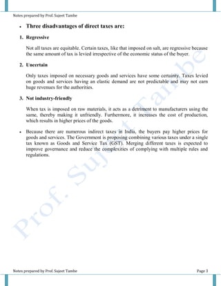 Notes prepared by Prof. Sujeet Tambe
Notes prepared by Prof. Sujeet Tambe Page 3
 Three disadvantages of direct taxes are:
1. Regressive
Not all taxes are equitable. Certain taxes, like that imposed on salt, are regressive because
the same amount of tax is levied irrespective of the economic status of the buyer.
2. Uncertain
Only taxes imposed on necessary goods and services have some certainty. Taxes levied
on goods and services having an elastic demand are not predictable and may not earn
huge revenues for the authorities.
3. Not industry-friendly
When tax is imposed on raw materials, it acts as a detriment to manufacturers using the
same, thereby making it unfriendly. Furthermore, it increases the cost of production,
which results in higher prices of the goods.
 Because there are numerous indirect taxes in India, the buyers pay higher prices for
goods and services. The Government is proposing combining various taxes under a single
tax known as Goods and Service Tax (GST). Merging different taxes is expected to
improve governance and reduce the complexities of complying with multiple rules and
regulations.
 