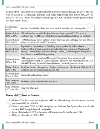 Notes prepared by Prof. Sujeet Tambe
Notes prepared by Prof. Sujeet Tambe Page 6
the revised GST rates for both Central and State Came into effect on January 25, 2018. The rate
were revised on 29 Goods and 53 Services. GST Rates were revised from 28% to 18%, 28% to
12%, 18% to 12%, 18% to 5% and few were charged NIL GST and for very few products there
was raise in GST Rates.
Goods taxed
at 0%
Vibhuti, De-oiled rice bran and parts used to manufacture hearing aids
Reduced from
28% to 18%
Old and used motor vehicles [medium and large cars and SUVs] with a
condition that No ITC is availed, Public transport Buses that run on Biofuel
Reduced from
28% to 12%
For Old and used motor vehicles [other than medium and large cars and SUVs]
with a condition that No ITC is availed
Reduced from
18% to 12%
Sugar boiled Confectionery, Drinking water, packed in 20 litres bottles,
Biodiesel, Drip irrigation system including laterals, sprinklers, Mechanical
Sprayer, Certain listed Bio-pesticides (12 in nos), Fertilizer grade Phosphoric
acid, Bamboo wood building joinery
Reduced from
18% to 5%
LPG supplied to Household Domestic Consumers, Raw materials and
Consumables needed for Launch vehicles, Satellites and Payloads (Both CGST
and IGST Rates), Tamarind Kernel Powder, Mehendi paste in cones
Reduced from
12% to 5%
Articles of straw, of esparto or of other plaiting materials, Velvet fabric [with a
condition that no refund is claimed on ITC]
Reduced from
3% to 0.25%
Diamonds and precious stones
Rate Increased
- 0% to 5%
Rice bran (other than de-oiled rice bran)
Rate Increased
- 12% to 18%
Cigarette filter rods
History of GST Based on Country
 France - The first country to implement GST in 1954 and many other European countries
introduced GST in 1970-80s.
 China - Introduced VAT in 2016 to replace the Business Tax System that was already
existing. GST is applied on selected goods.
 Japan - It introduced GST in the name of Consumption Tax in the year 1989.
 Malaysia - Introduced GST in 2015
 