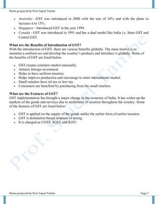 Notes prepared by Prof. Sujeet Tambe
Notes prepared by Prof. Sujeet Tambe Page 7
 Australia - GST was introduced in 2000 with the rate of 10% and with the plans to
increase it to 15%.
 Singapore - Introduced GST in the year 1994.
 Canada - GST was introduced in 1991 and has a dual model like India i.e. State GST and
Central GST.
What are the Benefits of Introduction of GST?
With the introduction of GST, there are various benefits globally. The main motive is to
maintain a uniform tax and develop the country’s products and introduce it globally. Some of
the benefits of GST are listed below.
 GST creates common market nationally.
 Attracts foreign investment.
 Helps to have uniform taxation.
 Helps improve production and encourage to enter international market.
 Small retailers have nil tax or low tax.
 Consumers are benefited by purchasing from the small retailers.
What are the Features of GST?
GST implementation has brought a major change in the economy of India. It has widen up the
markets of the goods and services due to uniformity of taxation throughout the country. Some
of the features of GST are listed below.
 GST is applied on the supply of the goods unlike the earlier form of earlier taxation.
 GST is destination based structure of taxing.
 It is charged as CGST, SGST and IGST.
 