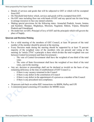 Notes prepared by Prof. Sujeet Tambe
Notes prepared by Prof. Sujeet Tambe Page 9
 Details of services and goods that will be subjected to GST or which will be exempted
from GST.
 On Threshold limit below which, services and goods will be exempted from GST.
 On GST rates including floor rate with bands of GST and any special rate for time being
to arrange resources to face any natural calamity.
 Making special provisions for the following states: Arunachal Pradesh, Assam, Jammu
and Kashmir, Manipur, Meghalaya, Mizoram, Nagaland, Sikkim, Tripura, Himachal
Pradesh and Uttarakhand.
 On model law on GST, Principal of levy of GST and the principals which will govern the
place of Supply.
Quorum and Decision-Making
 For a valid meeting of the members of GST Council, at least 50 percent of the total
number of the member should be present at the meeting.
 Every Decision made during the meeting should be supported by at least 75 percent
majority of the weighted votes of the members who are present and voting at the
meeting. In “article 279A” a principle is there which divides the total weighted vote cast
between Central Government and State Government:-
o The vote of Central Government shall have the weighted of one-third of the total
votes
o The votes of State Government shall have the weighted of two third of the total
votes, cast in the meeting
 Any act, decision or proceedings shall not be declared as invalid on the basis of any
remaining deficiency at the time of establishment of GST Council i.e.
o if there is any vacancy remained in the Council
o if there is any defect in the constitution of Council
o if there is any defect in the appointment of a person as a member of the Council
o if there is any procedural non-compliance.
 20 percent cash back on online B2C transactions via BHIM, RuPay and UPI
 A ministerial panel consisting of 6 members for MSME issues
 