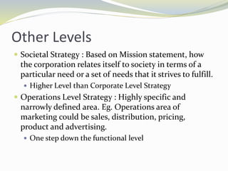 Other Levels
 Societal Strategy : Based on Mission statement, how
the corporation relates itself to society in terms of a
particular need or a set of needs that it strives to fulfill.
 Higher Level than Corporate Level Strategy
 Operations Level Strategy : Highly specific and
narrowly defined area. Eg. Operations area of
marketing could be sales, distribution, pricing,
product and advertising.
 One step down the functional level
 