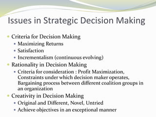 Issues in Strategic Decision Making
 Criteria for Decision Making
 Maximizing Returns
 Satisfaction
 Incrementalism (continuous evolving)
 Rationality in Decision Making
 Criteria for consideration : Profit Maximization,
Constraints under which decision maker operates,
Bargaining process between different coalition groups in
an organization
 Creativity in Decision Making
 Original and Different, Novel, Untried
 Achieve objectives in an exceptional manner
 