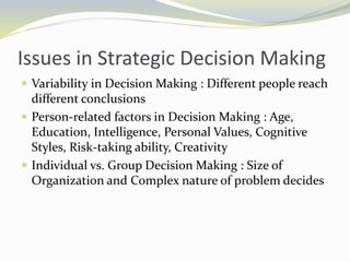 Issues in Strategic Decision Making
 Variability in Decision Making : Different people reach
different conclusions
 Person-related factors in Decision Making : Age,
Education, Intelligence, Personal Values, Cognitive
Styles, Risk-taking ability, Creativity
 Individual vs. Group Decision Making : Size of
Organization and Complex nature of problem decides
 