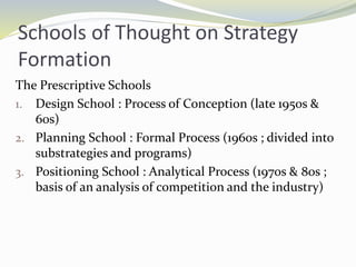 Schools of Thought on Strategy
Formation
The Prescriptive Schools
1. Design School : Process of Conception (late 1950s &
60s)
2. Planning School : Formal Process (1960s ; divided into
substrategies and programs)
3. Positioning School : Analytical Process (1970s & 80s ;
basis of an analysis of competition and the industry)
 