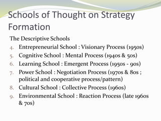 Schools of Thought on Strategy
Formation
The Descriptive Schools
4. Entrepreneurial School : Visionary Process (1950s)
5. Cognitive School : Mental Process (1940s & 50s)
6. Learning School : Emergent Process (1950s - 90s)
7. Power School : Negotiation Process (1970s & 80s ;
political and cooperative process/pattern)
8. Cultural School : Collective Process (1960s)
9. Environmental School : Reaction Process (late 1960s
& 70s)
 