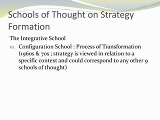 Schools of Thought on Strategy
Formation
The Integrative School
10. Configuration School : Process of Transformation
(1960s & 70s ; strategy is viewed in relation to a
specific context and could correspond to any other 9
schools of thought)
 